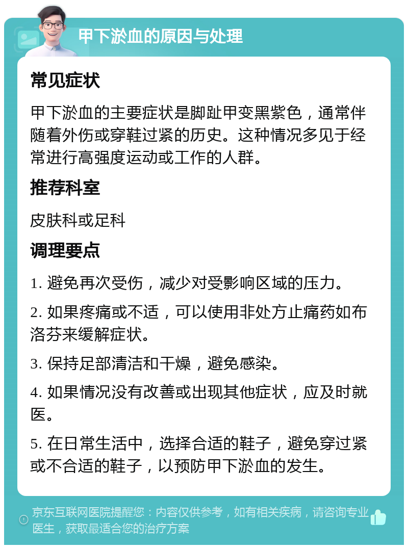 甲下淤血的原因与处理 常见症状 甲下淤血的主要症状是脚趾甲变黑紫色，通常伴随着外伤或穿鞋过紧的历史。这种情况多见于经常进行高强度运动或工作的人群。 推荐科室 皮肤科或足科 调理要点 1. 避免再次受伤，减少对受影响区域的压力。 2. 如果疼痛或不适，可以使用非处方止痛药如布洛芬来缓解症状。 3. 保持足部清洁和干燥，避免感染。 4. 如果情况没有改善或出现其他症状，应及时就医。 5. 在日常生活中，选择合适的鞋子，避免穿过紧或不合适的鞋子，以预防甲下淤血的发生。