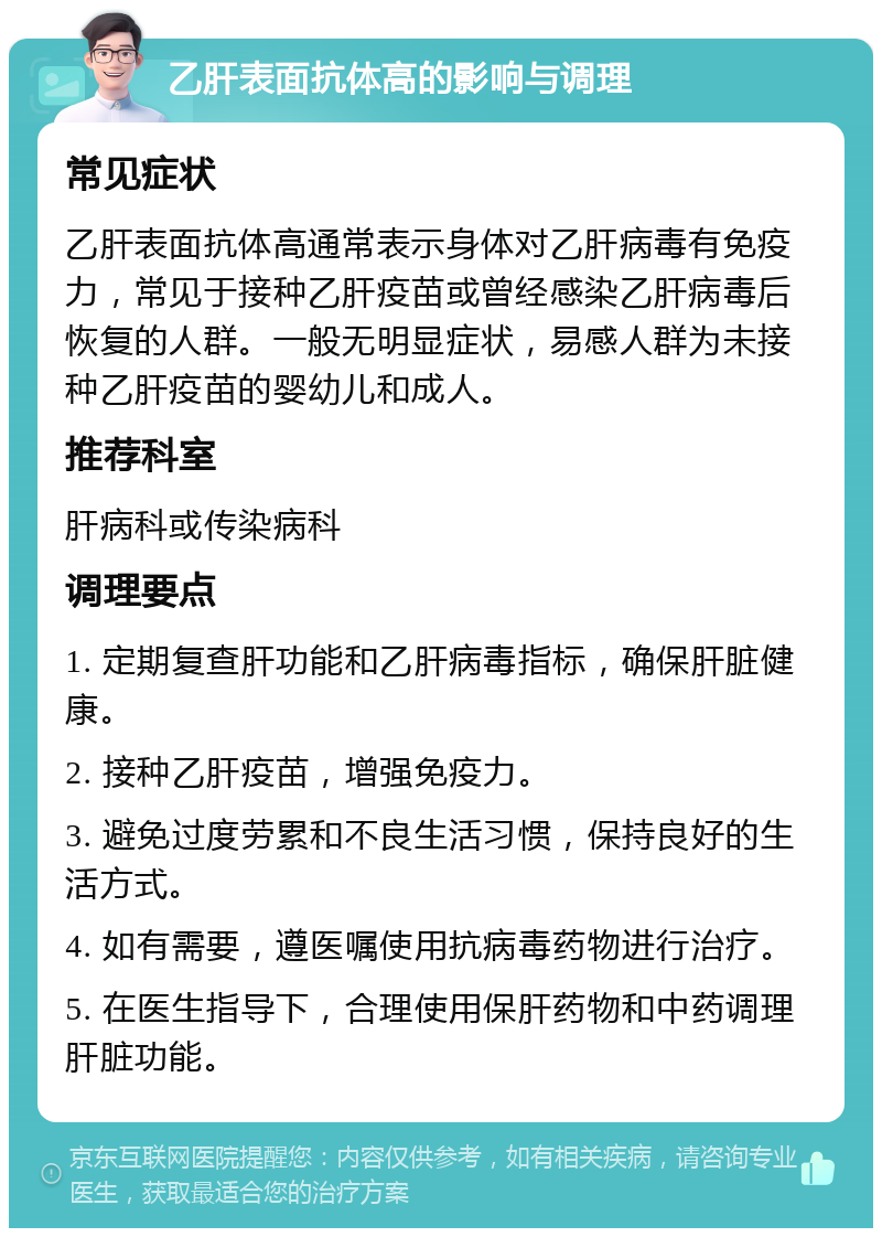 乙肝表面抗体高的影响与调理 常见症状 乙肝表面抗体高通常表示身体对乙肝病毒有免疫力，常见于接种乙肝疫苗或曾经感染乙肝病毒后恢复的人群。一般无明显症状，易感人群为未接种乙肝疫苗的婴幼儿和成人。 推荐科室 肝病科或传染病科 调理要点 1. 定期复查肝功能和乙肝病毒指标，确保肝脏健康。 2. 接种乙肝疫苗，增强免疫力。 3. 避免过度劳累和不良生活习惯，保持良好的生活方式。 4. 如有需要，遵医嘱使用抗病毒药物进行治疗。 5. 在医生指导下，合理使用保肝药物和中药调理肝脏功能。