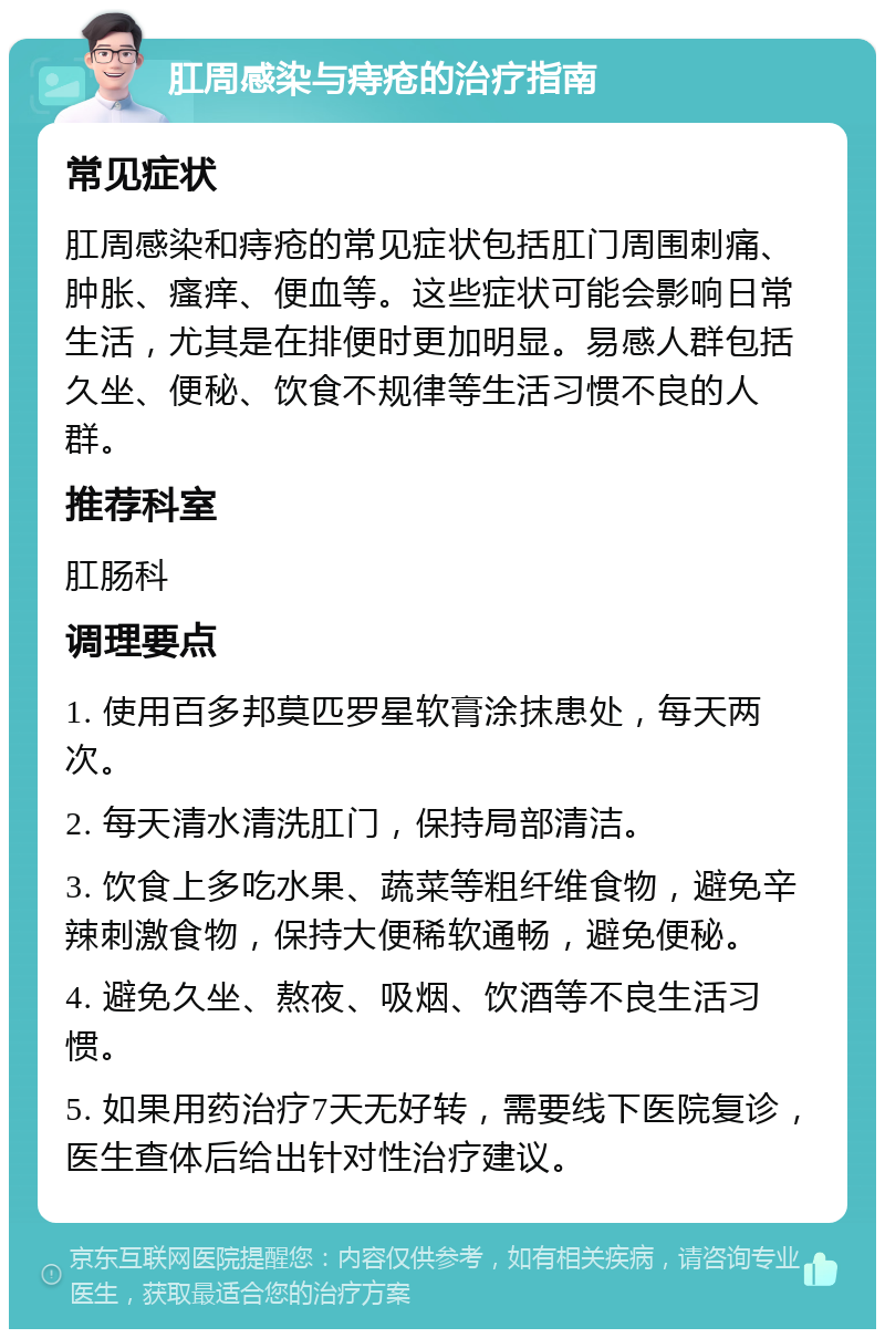 肛周感染与痔疮的治疗指南 常见症状 肛周感染和痔疮的常见症状包括肛门周围刺痛、肿胀、瘙痒、便血等。这些症状可能会影响日常生活，尤其是在排便时更加明显。易感人群包括久坐、便秘、饮食不规律等生活习惯不良的人群。 推荐科室 肛肠科 调理要点 1. 使用百多邦莫匹罗星软膏涂抹患处，每天两次。 2. 每天清水清洗肛门，保持局部清洁。 3. 饮食上多吃水果、蔬菜等粗纤维食物，避免辛辣刺激食物，保持大便稀软通畅，避免便秘。 4. 避免久坐、熬夜、吸烟、饮酒等不良生活习惯。 5. 如果用药治疗7天无好转，需要线下医院复诊，医生查体后给出针对性治疗建议。