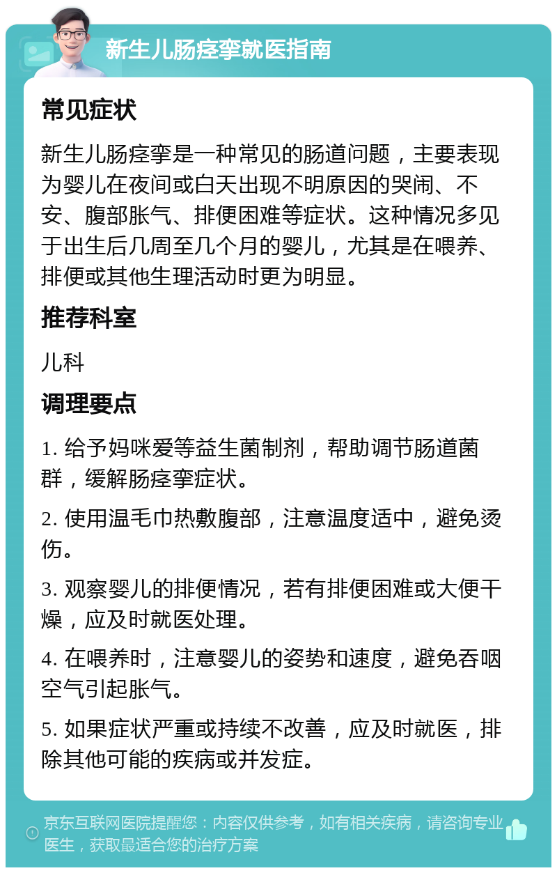 新生儿肠痉挛就医指南 常见症状 新生儿肠痉挛是一种常见的肠道问题，主要表现为婴儿在夜间或白天出现不明原因的哭闹、不安、腹部胀气、排便困难等症状。这种情况多见于出生后几周至几个月的婴儿，尤其是在喂养、排便或其他生理活动时更为明显。 推荐科室 儿科 调理要点 1. 给予妈咪爱等益生菌制剂，帮助调节肠道菌群，缓解肠痉挛症状。 2. 使用温毛巾热敷腹部，注意温度适中，避免烫伤。 3. 观察婴儿的排便情况，若有排便困难或大便干燥，应及时就医处理。 4. 在喂养时，注意婴儿的姿势和速度，避免吞咽空气引起胀气。 5. 如果症状严重或持续不改善，应及时就医，排除其他可能的疾病或并发症。