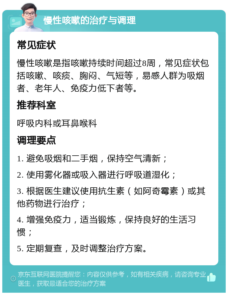 慢性咳嗽的治疗与调理 常见症状 慢性咳嗽是指咳嗽持续时间超过8周，常见症状包括咳嗽、咳痰、胸闷、气短等，易感人群为吸烟者、老年人、免疫力低下者等。 推荐科室 呼吸内科或耳鼻喉科 调理要点 1. 避免吸烟和二手烟，保持空气清新； 2. 使用雾化器或吸入器进行呼吸道湿化； 3. 根据医生建议使用抗生素（如阿奇霉素）或其他药物进行治疗； 4. 增强免疫力，适当锻炼，保持良好的生活习惯； 5. 定期复查，及时调整治疗方案。