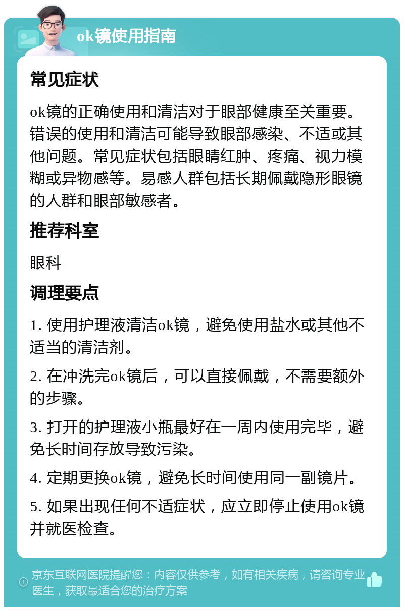 ok镜使用指南 常见症状 ok镜的正确使用和清洁对于眼部健康至关重要。错误的使用和清洁可能导致眼部感染、不适或其他问题。常见症状包括眼睛红肿、疼痛、视力模糊或异物感等。易感人群包括长期佩戴隐形眼镜的人群和眼部敏感者。 推荐科室 眼科 调理要点 1. 使用护理液清洁ok镜，避免使用盐水或其他不适当的清洁剂。 2. 在冲洗完ok镜后，可以直接佩戴，不需要额外的步骤。 3. 打开的护理液小瓶最好在一周内使用完毕，避免长时间存放导致污染。 4. 定期更换ok镜，避免长时间使用同一副镜片。 5. 如果出现任何不适症状，应立即停止使用ok镜并就医检查。