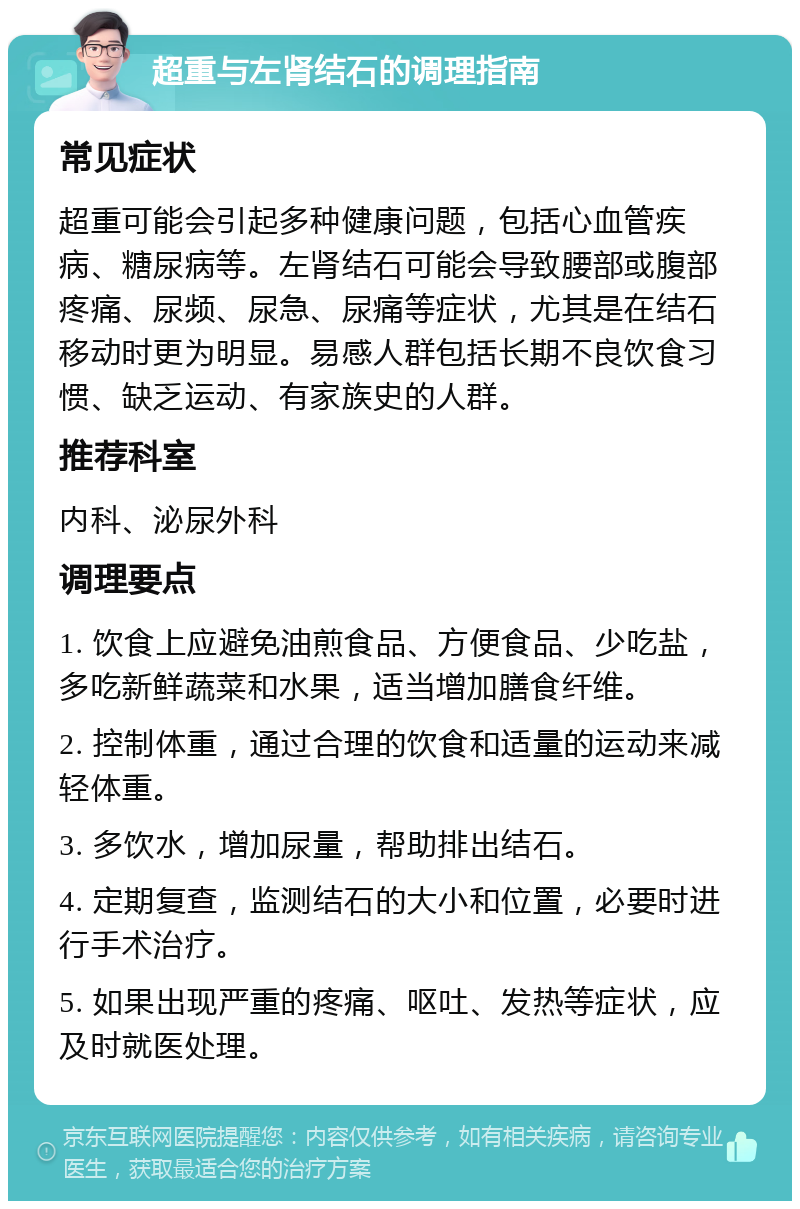 超重与左肾结石的调理指南 常见症状 超重可能会引起多种健康问题，包括心血管疾病、糖尿病等。左肾结石可能会导致腰部或腹部疼痛、尿频、尿急、尿痛等症状，尤其是在结石移动时更为明显。易感人群包括长期不良饮食习惯、缺乏运动、有家族史的人群。 推荐科室 内科、泌尿外科 调理要点 1. 饮食上应避免油煎食品、方便食品、少吃盐，多吃新鲜蔬菜和水果，适当增加膳食纤维。 2. 控制体重，通过合理的饮食和适量的运动来减轻体重。 3. 多饮水，增加尿量，帮助排出结石。 4. 定期复查，监测结石的大小和位置，必要时进行手术治疗。 5. 如果出现严重的疼痛、呕吐、发热等症状，应及时就医处理。