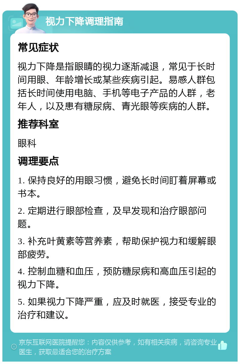 视力下降调理指南 常见症状 视力下降是指眼睛的视力逐渐减退，常见于长时间用眼、年龄增长或某些疾病引起。易感人群包括长时间使用电脑、手机等电子产品的人群，老年人，以及患有糖尿病、青光眼等疾病的人群。 推荐科室 眼科 调理要点 1. 保持良好的用眼习惯，避免长时间盯着屏幕或书本。 2. 定期进行眼部检查，及早发现和治疗眼部问题。 3. 补充叶黄素等营养素，帮助保护视力和缓解眼部疲劳。 4. 控制血糖和血压，预防糖尿病和高血压引起的视力下降。 5. 如果视力下降严重，应及时就医，接受专业的治疗和建议。