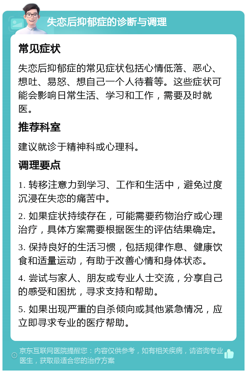 失恋后抑郁症的诊断与调理 常见症状 失恋后抑郁症的常见症状包括心情低落、恶心、想吐、易怒、想自己一个人待着等。这些症状可能会影响日常生活、学习和工作，需要及时就医。 推荐科室 建议就诊于精神科或心理科。 调理要点 1. 转移注意力到学习、工作和生活中，避免过度沉浸在失恋的痛苦中。 2. 如果症状持续存在，可能需要药物治疗或心理治疗，具体方案需要根据医生的评估结果确定。 3. 保持良好的生活习惯，包括规律作息、健康饮食和适量运动，有助于改善心情和身体状态。 4. 尝试与家人、朋友或专业人士交流，分享自己的感受和困扰，寻求支持和帮助。 5. 如果出现严重的自杀倾向或其他紧急情况，应立即寻求专业的医疗帮助。