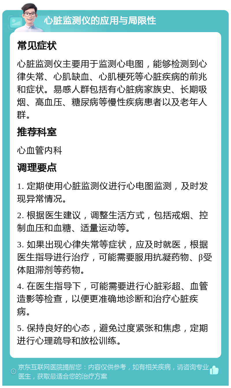 心脏监测仪的应用与局限性 常见症状 心脏监测仪主要用于监测心电图，能够检测到心律失常、心肌缺血、心肌梗死等心脏疾病的前兆和症状。易感人群包括有心脏病家族史、长期吸烟、高血压、糖尿病等慢性疾病患者以及老年人群。 推荐科室 心血管内科 调理要点 1. 定期使用心脏监测仪进行心电图监测，及时发现异常情况。 2. 根据医生建议，调整生活方式，包括戒烟、控制血压和血糖、适量运动等。 3. 如果出现心律失常等症状，应及时就医，根据医生指导进行治疗，可能需要服用抗凝药物、β受体阻滞剂等药物。 4. 在医生指导下，可能需要进行心脏彩超、血管造影等检查，以便更准确地诊断和治疗心脏疾病。 5. 保持良好的心态，避免过度紧张和焦虑，定期进行心理疏导和放松训练。