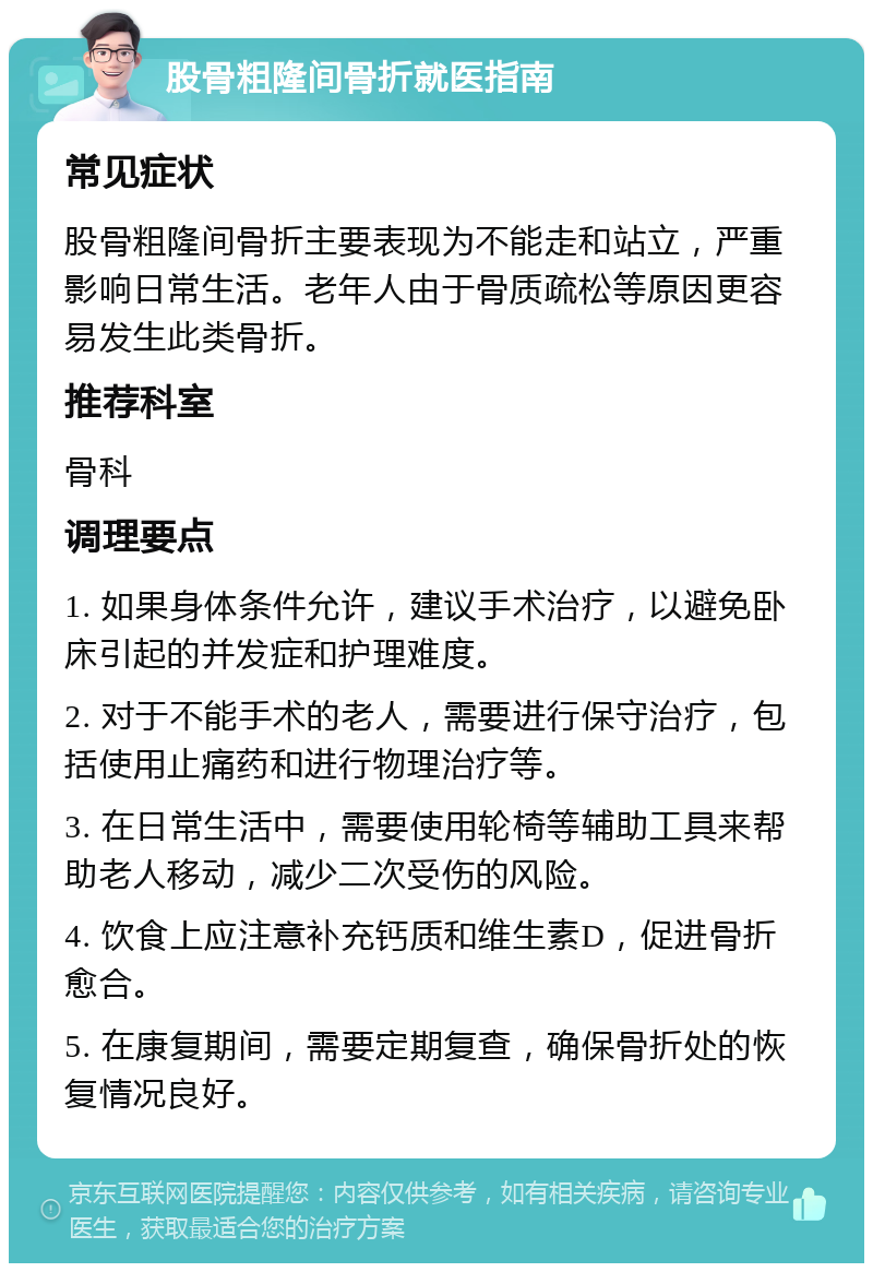 股骨粗隆间骨折就医指南 常见症状 股骨粗隆间骨折主要表现为不能走和站立，严重影响日常生活。老年人由于骨质疏松等原因更容易发生此类骨折。 推荐科室 骨科 调理要点 1. 如果身体条件允许，建议手术治疗，以避免卧床引起的并发症和护理难度。 2. 对于不能手术的老人，需要进行保守治疗，包括使用止痛药和进行物理治疗等。 3. 在日常生活中，需要使用轮椅等辅助工具来帮助老人移动，减少二次受伤的风险。 4. 饮食上应注意补充钙质和维生素D，促进骨折愈合。 5. 在康复期间，需要定期复查，确保骨折处的恢复情况良好。