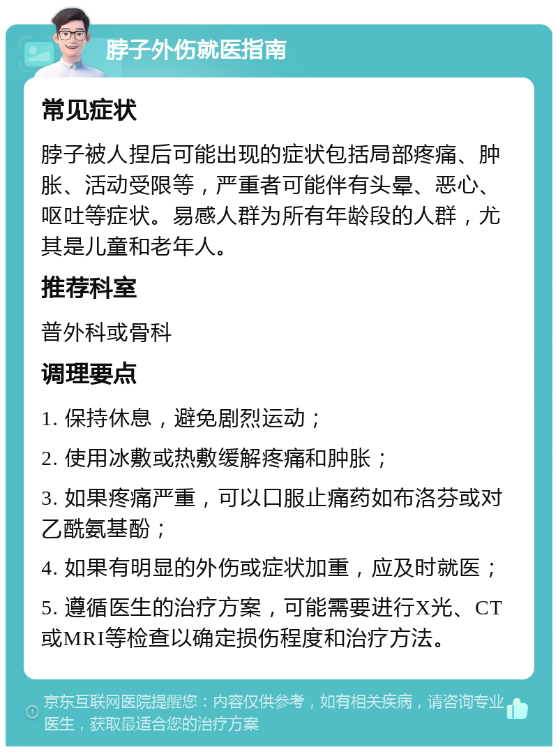 脖子外伤就医指南 常见症状 脖子被人捏后可能出现的症状包括局部疼痛、肿胀、活动受限等，严重者可能伴有头晕、恶心、呕吐等症状。易感人群为所有年龄段的人群，尤其是儿童和老年人。 推荐科室 普外科或骨科 调理要点 1. 保持休息，避免剧烈运动； 2. 使用冰敷或热敷缓解疼痛和肿胀； 3. 如果疼痛严重，可以口服止痛药如布洛芬或对乙酰氨基酚； 4. 如果有明显的外伤或症状加重，应及时就医； 5. 遵循医生的治疗方案，可能需要进行X光、CT或MRI等检查以确定损伤程度和治疗方法。