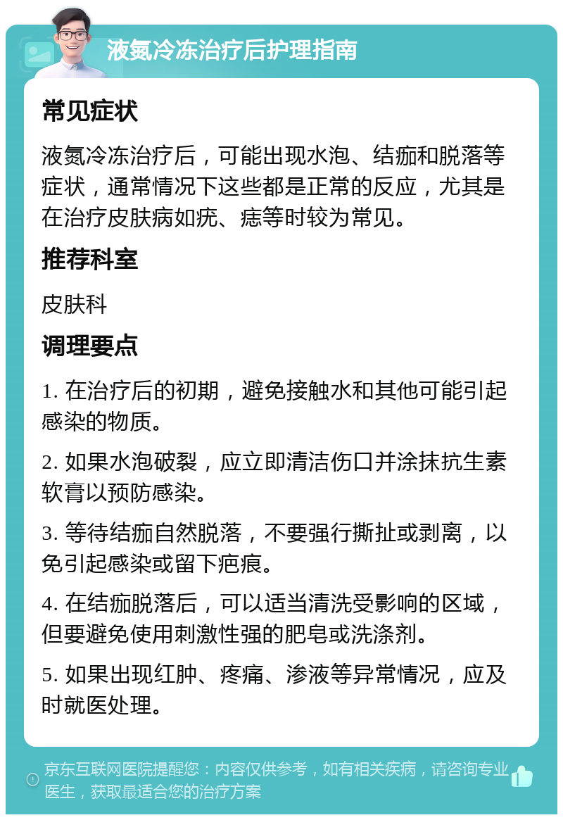 液氮冷冻治疗后护理指南 常见症状 液氮冷冻治疗后，可能出现水泡、结痂和脱落等症状，通常情况下这些都是正常的反应，尤其是在治疗皮肤病如疣、痣等时较为常见。 推荐科室 皮肤科 调理要点 1. 在治疗后的初期，避免接触水和其他可能引起感染的物质。 2. 如果水泡破裂，应立即清洁伤口并涂抹抗生素软膏以预防感染。 3. 等待结痂自然脱落，不要强行撕扯或剥离，以免引起感染或留下疤痕。 4. 在结痂脱落后，可以适当清洗受影响的区域，但要避免使用刺激性强的肥皂或洗涤剂。 5. 如果出现红肿、疼痛、渗液等异常情况，应及时就医处理。