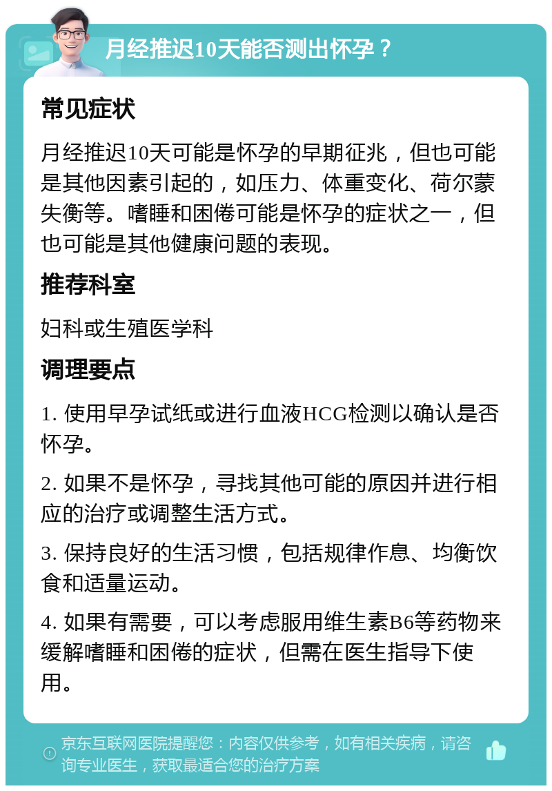 月经推迟10天能否测出怀孕？ 常见症状 月经推迟10天可能是怀孕的早期征兆，但也可能是其他因素引起的，如压力、体重变化、荷尔蒙失衡等。嗜睡和困倦可能是怀孕的症状之一，但也可能是其他健康问题的表现。 推荐科室 妇科或生殖医学科 调理要点 1. 使用早孕试纸或进行血液HCG检测以确认是否怀孕。 2. 如果不是怀孕，寻找其他可能的原因并进行相应的治疗或调整生活方式。 3. 保持良好的生活习惯，包括规律作息、均衡饮食和适量运动。 4. 如果有需要，可以考虑服用维生素B6等药物来缓解嗜睡和困倦的症状，但需在医生指导下使用。