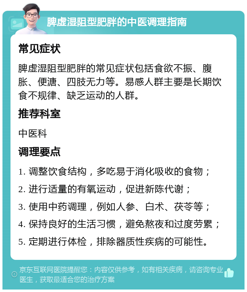 脾虚湿阻型肥胖的中医调理指南 常见症状 脾虚湿阻型肥胖的常见症状包括食欲不振、腹胀、便溏、四肢无力等。易感人群主要是长期饮食不规律、缺乏运动的人群。 推荐科室 中医科 调理要点 1. 调整饮食结构，多吃易于消化吸收的食物； 2. 进行适量的有氧运动，促进新陈代谢； 3. 使用中药调理，例如人参、白术、茯苓等； 4. 保持良好的生活习惯，避免熬夜和过度劳累； 5. 定期进行体检，排除器质性疾病的可能性。