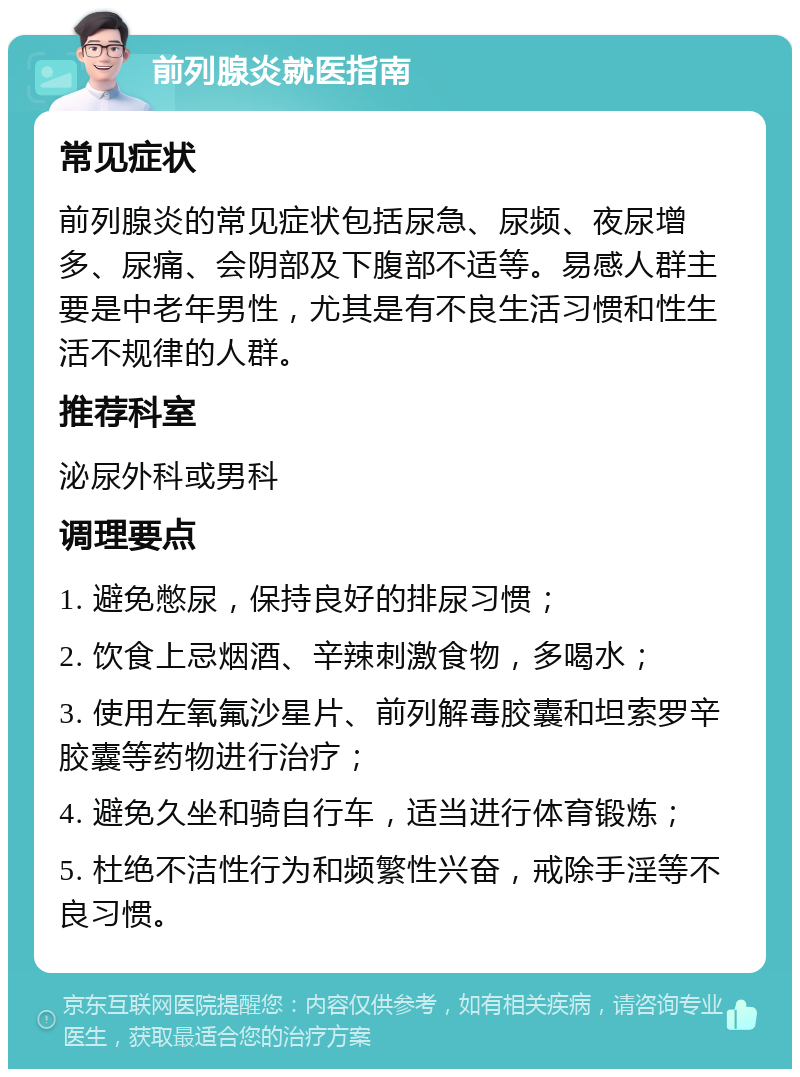 前列腺炎就医指南 常见症状 前列腺炎的常见症状包括尿急、尿频、夜尿增多、尿痛、会阴部及下腹部不适等。易感人群主要是中老年男性，尤其是有不良生活习惯和性生活不规律的人群。 推荐科室 泌尿外科或男科 调理要点 1. 避免憋尿，保持良好的排尿习惯； 2. 饮食上忌烟酒、辛辣刺激食物，多喝水； 3. 使用左氧氟沙星片、前列解毒胶囊和坦索罗辛胶囊等药物进行治疗； 4. 避免久坐和骑自行车，适当进行体育锻炼； 5. 杜绝不洁性行为和频繁性兴奋，戒除手淫等不良习惯。