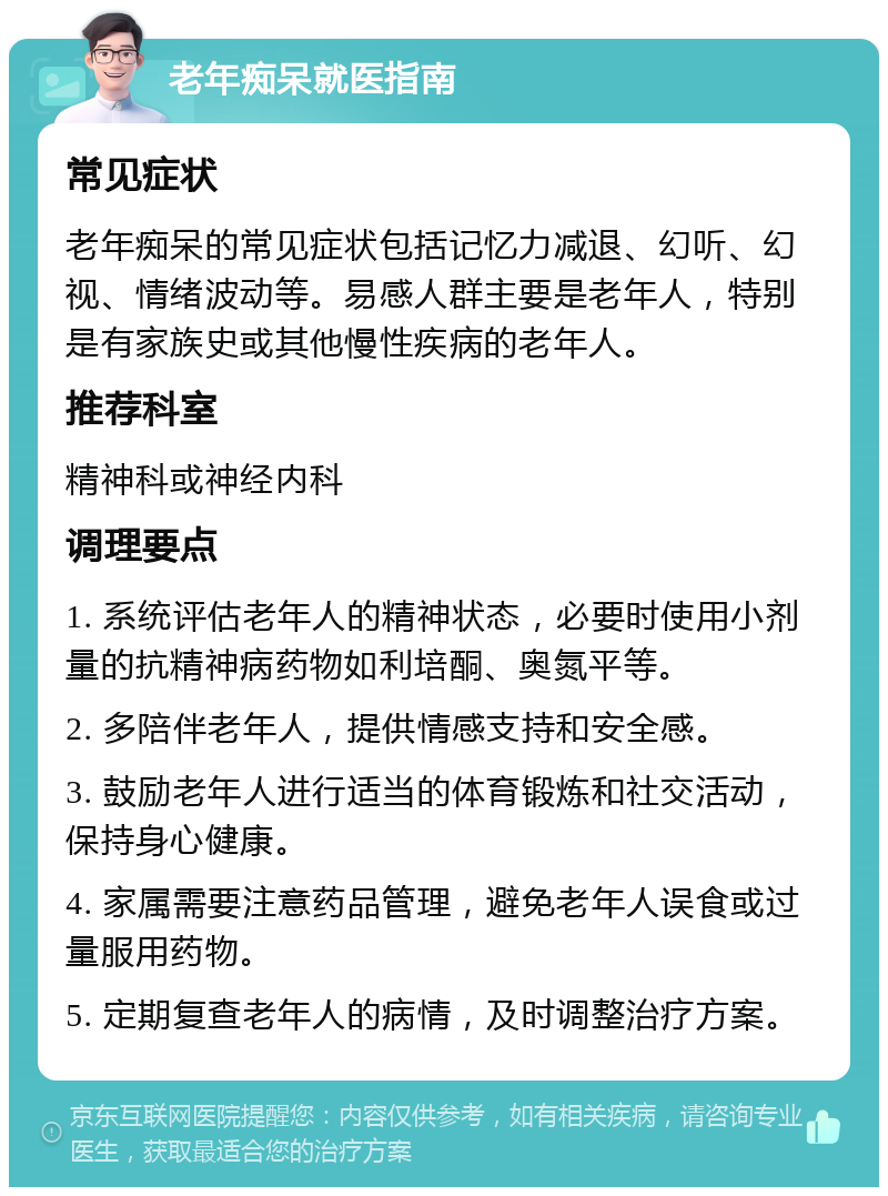 老年痴呆就医指南 常见症状 老年痴呆的常见症状包括记忆力减退、幻听、幻视、情绪波动等。易感人群主要是老年人，特别是有家族史或其他慢性疾病的老年人。 推荐科室 精神科或神经内科 调理要点 1. 系统评估老年人的精神状态，必要时使用小剂量的抗精神病药物如利培酮、奥氮平等。 2. 多陪伴老年人，提供情感支持和安全感。 3. 鼓励老年人进行适当的体育锻炼和社交活动，保持身心健康。 4. 家属需要注意药品管理，避免老年人误食或过量服用药物。 5. 定期复查老年人的病情，及时调整治疗方案。