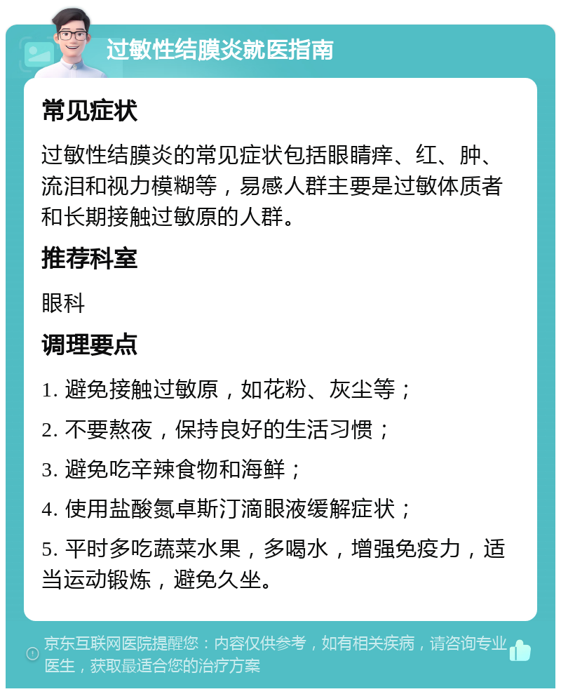 过敏性结膜炎就医指南 常见症状 过敏性结膜炎的常见症状包括眼睛痒、红、肿、流泪和视力模糊等，易感人群主要是过敏体质者和长期接触过敏原的人群。 推荐科室 眼科 调理要点 1. 避免接触过敏原，如花粉、灰尘等； 2. 不要熬夜，保持良好的生活习惯； 3. 避免吃辛辣食物和海鲜； 4. 使用盐酸氮卓斯汀滴眼液缓解症状； 5. 平时多吃蔬菜水果，多喝水，增强免疫力，适当运动锻炼，避免久坐。