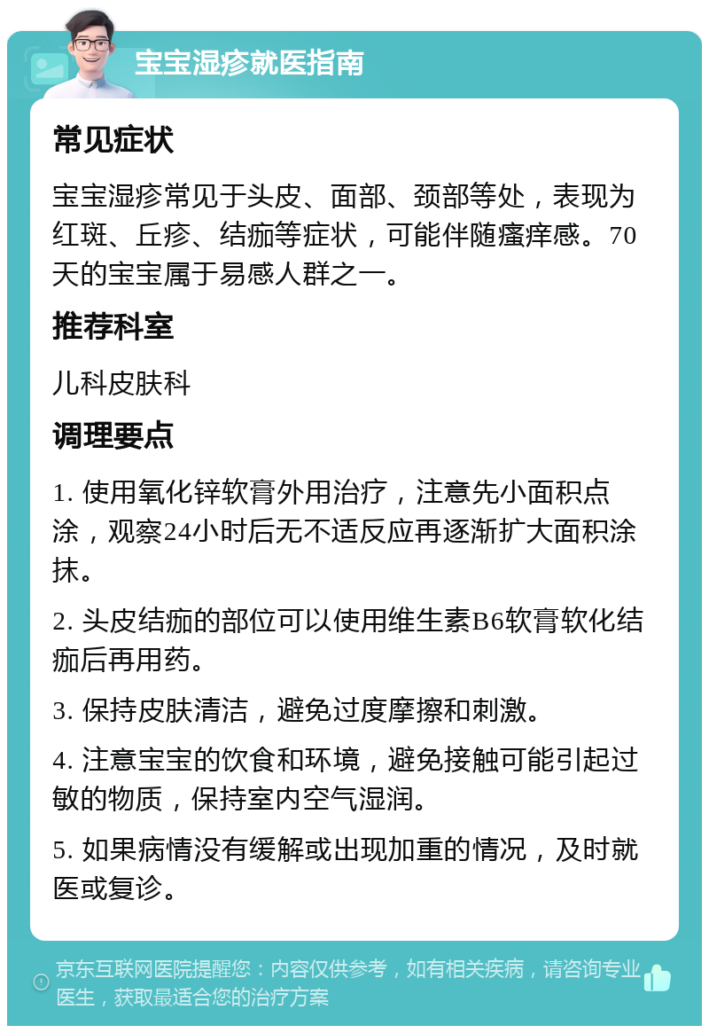 宝宝湿疹就医指南 常见症状 宝宝湿疹常见于头皮、面部、颈部等处，表现为红斑、丘疹、结痂等症状，可能伴随瘙痒感。70天的宝宝属于易感人群之一。 推荐科室 儿科皮肤科 调理要点 1. 使用氧化锌软膏外用治疗，注意先小面积点涂，观察24小时后无不适反应再逐渐扩大面积涂抹。 2. 头皮结痂的部位可以使用维生素B6软膏软化结痂后再用药。 3. 保持皮肤清洁，避免过度摩擦和刺激。 4. 注意宝宝的饮食和环境，避免接触可能引起过敏的物质，保持室内空气湿润。 5. 如果病情没有缓解或出现加重的情况，及时就医或复诊。