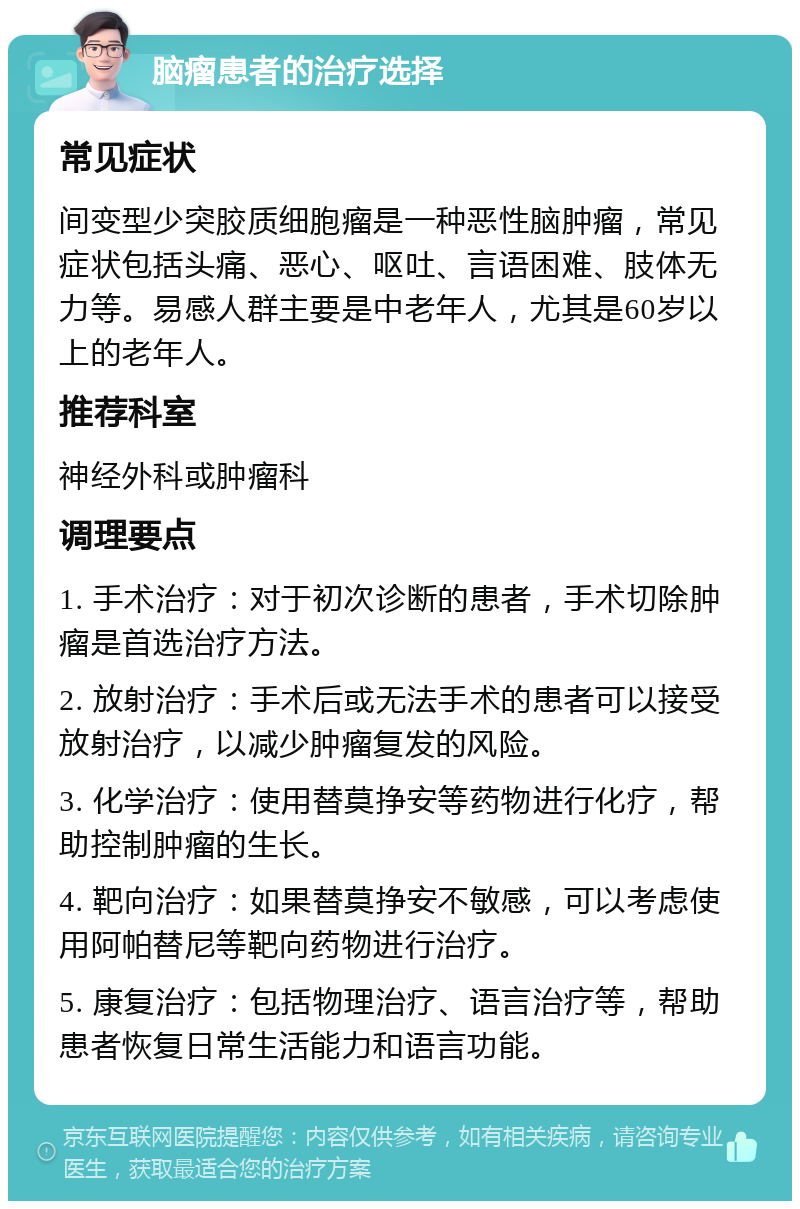 脑瘤患者的治疗选择 常见症状 间变型少突胶质细胞瘤是一种恶性脑肿瘤，常见症状包括头痛、恶心、呕吐、言语困难、肢体无力等。易感人群主要是中老年人，尤其是60岁以上的老年人。 推荐科室 神经外科或肿瘤科 调理要点 1. 手术治疗：对于初次诊断的患者，手术切除肿瘤是首选治疗方法。 2. 放射治疗：手术后或无法手术的患者可以接受放射治疗，以减少肿瘤复发的风险。 3. 化学治疗：使用替莫挣安等药物进行化疗，帮助控制肿瘤的生长。 4. 靶向治疗：如果替莫挣安不敏感，可以考虑使用阿帕替尼等靶向药物进行治疗。 5. 康复治疗：包括物理治疗、语言治疗等，帮助患者恢复日常生活能力和语言功能。