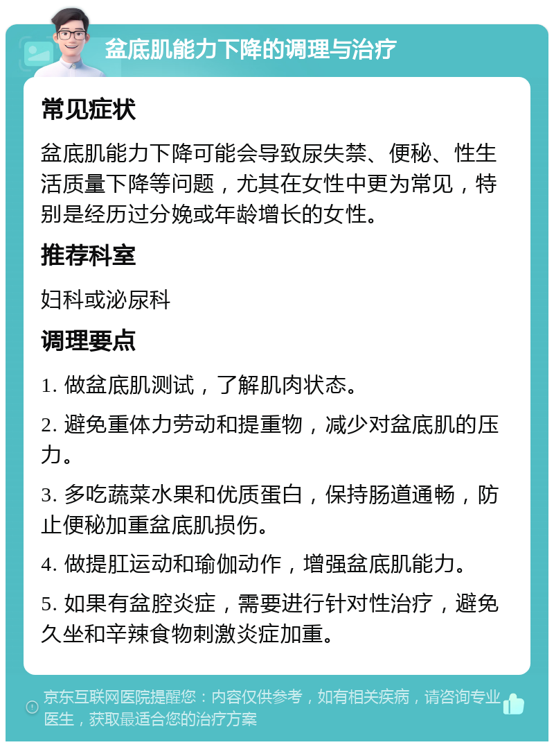 盆底肌能力下降的调理与治疗 常见症状 盆底肌能力下降可能会导致尿失禁、便秘、性生活质量下降等问题，尤其在女性中更为常见，特别是经历过分娩或年龄增长的女性。 推荐科室 妇科或泌尿科 调理要点 1. 做盆底肌测试，了解肌肉状态。 2. 避免重体力劳动和提重物，减少对盆底肌的压力。 3. 多吃蔬菜水果和优质蛋白，保持肠道通畅，防止便秘加重盆底肌损伤。 4. 做提肛运动和瑜伽动作，增强盆底肌能力。 5. 如果有盆腔炎症，需要进行针对性治疗，避免久坐和辛辣食物刺激炎症加重。