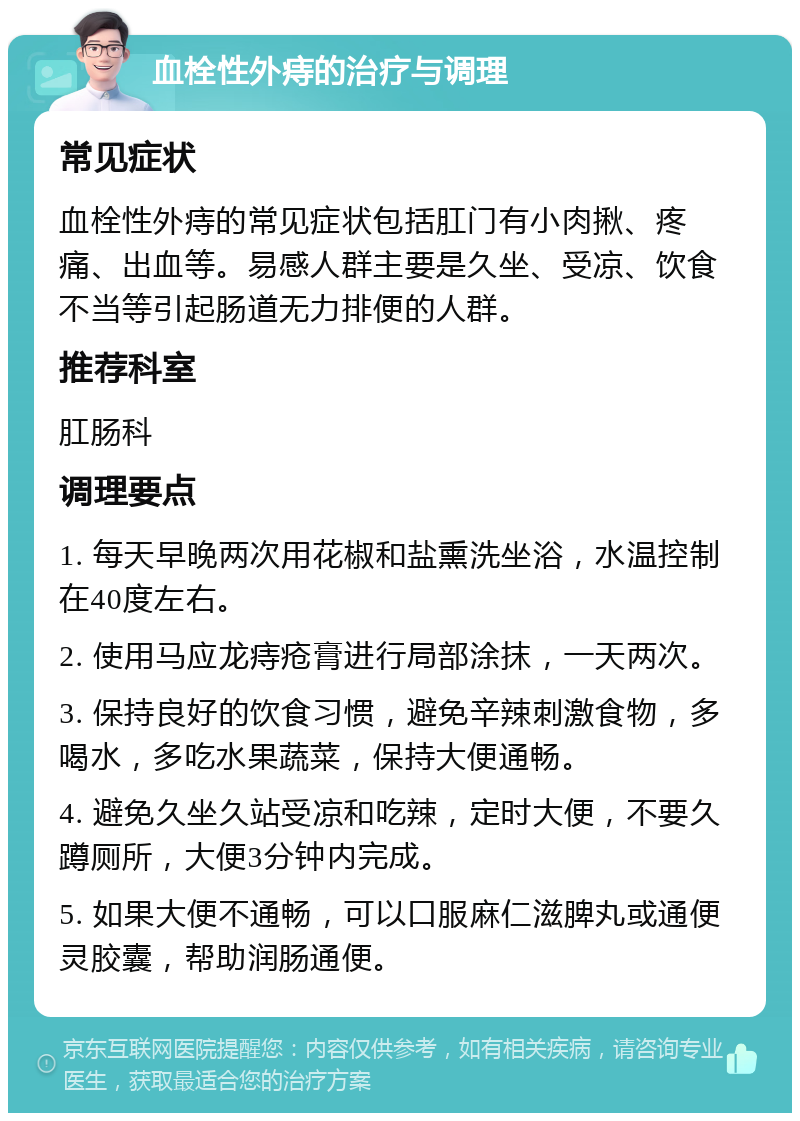 血栓性外痔的治疗与调理 常见症状 血栓性外痔的常见症状包括肛门有小肉揪、疼痛、出血等。易感人群主要是久坐、受凉、饮食不当等引起肠道无力排便的人群。 推荐科室 肛肠科 调理要点 1. 每天早晚两次用花椒和盐熏洗坐浴，水温控制在40度左右。 2. 使用马应龙痔疮膏进行局部涂抹，一天两次。 3. 保持良好的饮食习惯，避免辛辣刺激食物，多喝水，多吃水果蔬菜，保持大便通畅。 4. 避免久坐久站受凉和吃辣，定时大便，不要久蹲厕所，大便3分钟内完成。 5. 如果大便不通畅，可以口服麻仁滋脾丸或通便灵胶囊，帮助润肠通便。