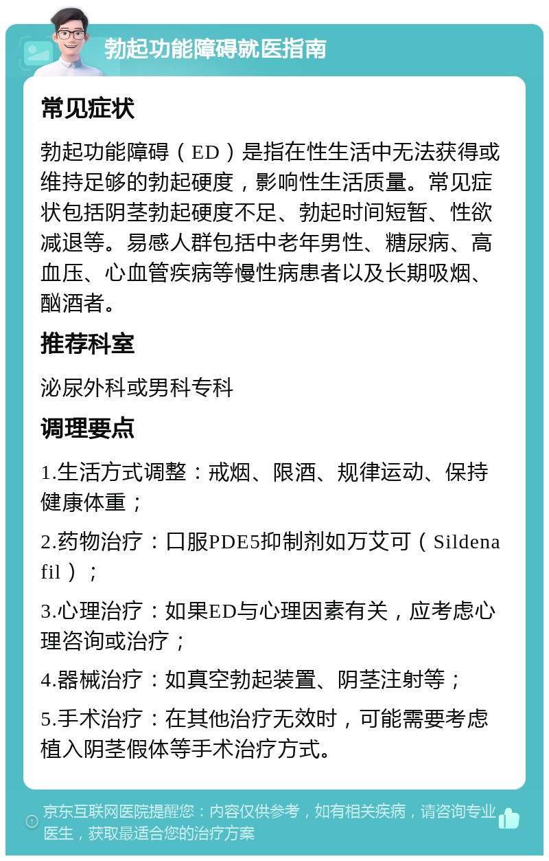 勃起功能障碍就医指南 常见症状 勃起功能障碍（ED）是指在性生活中无法获得或维持足够的勃起硬度，影响性生活质量。常见症状包括阴茎勃起硬度不足、勃起时间短暂、性欲减退等。易感人群包括中老年男性、糖尿病、高血压、心血管疾病等慢性病患者以及长期吸烟、酗酒者。 推荐科室 泌尿外科或男科专科 调理要点 1.生活方式调整：戒烟、限酒、规律运动、保持健康体重； 2.药物治疗：口服PDE5抑制剂如万艾可（Sildenafil）； 3.心理治疗：如果ED与心理因素有关，应考虑心理咨询或治疗； 4.器械治疗：如真空勃起装置、阴茎注射等； 5.手术治疗：在其他治疗无效时，可能需要考虑植入阴茎假体等手术治疗方式。