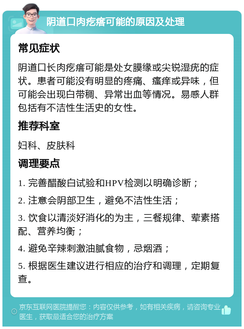 阴道口肉疙瘩可能的原因及处理 常见症状 阴道口长肉疙瘩可能是处女膜缘或尖锐湿疣的症状。患者可能没有明显的疼痛、瘙痒或异味，但可能会出现白带稠、异常出血等情况。易感人群包括有不洁性生活史的女性。 推荐科室 妇科、皮肤科 调理要点 1. 完善醋酸白试验和HPV检测以明确诊断； 2. 注意会阴部卫生，避免不洁性生活； 3. 饮食以清淡好消化的为主，三餐规律、荤素搭配、营养均衡； 4. 避免辛辣刺激油腻食物，忌烟酒； 5. 根据医生建议进行相应的治疗和调理，定期复查。