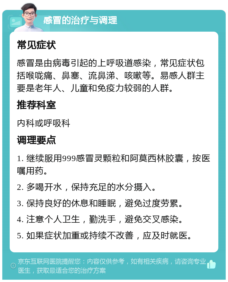 感冒的治疗与调理 常见症状 感冒是由病毒引起的上呼吸道感染，常见症状包括喉咙痛、鼻塞、流鼻涕、咳嗽等。易感人群主要是老年人、儿童和免疫力较弱的人群。 推荐科室 内科或呼吸科 调理要点 1. 继续服用999感冒灵颗粒和阿莫西林胶囊，按医嘱用药。 2. 多喝开水，保持充足的水分摄入。 3. 保持良好的休息和睡眠，避免过度劳累。 4. 注意个人卫生，勤洗手，避免交叉感染。 5. 如果症状加重或持续不改善，应及时就医。