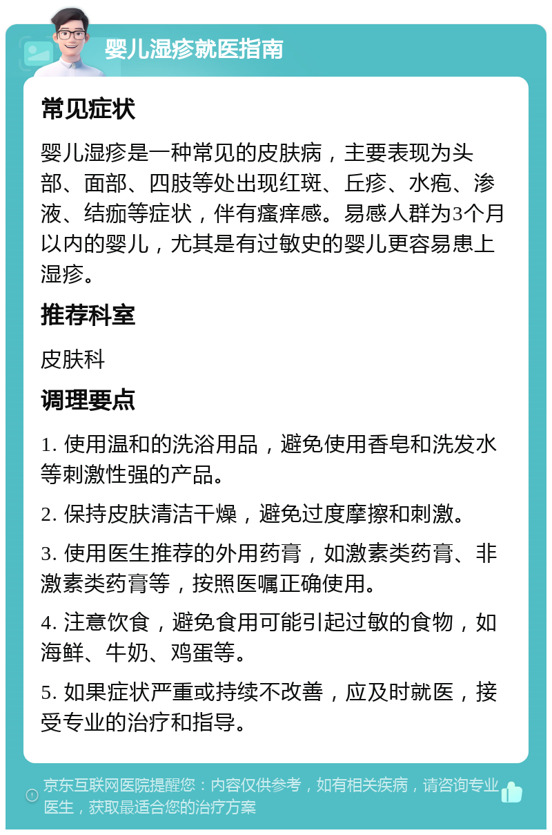 婴儿湿疹就医指南 常见症状 婴儿湿疹是一种常见的皮肤病，主要表现为头部、面部、四肢等处出现红斑、丘疹、水疱、渗液、结痂等症状，伴有瘙痒感。易感人群为3个月以内的婴儿，尤其是有过敏史的婴儿更容易患上湿疹。 推荐科室 皮肤科 调理要点 1. 使用温和的洗浴用品，避免使用香皂和洗发水等刺激性强的产品。 2. 保持皮肤清洁干燥，避免过度摩擦和刺激。 3. 使用医生推荐的外用药膏，如激素类药膏、非激素类药膏等，按照医嘱正确使用。 4. 注意饮食，避免食用可能引起过敏的食物，如海鲜、牛奶、鸡蛋等。 5. 如果症状严重或持续不改善，应及时就医，接受专业的治疗和指导。