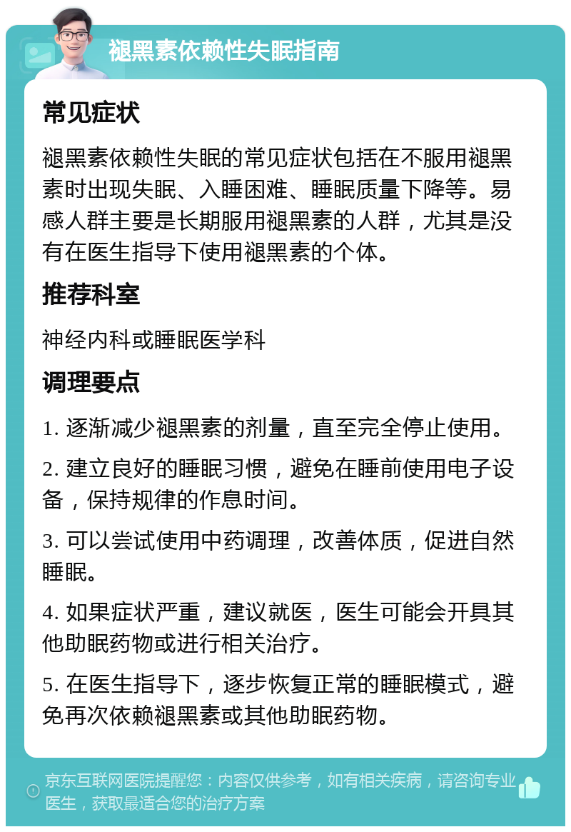 褪黑素依赖性失眠指南 常见症状 褪黑素依赖性失眠的常见症状包括在不服用褪黑素时出现失眠、入睡困难、睡眠质量下降等。易感人群主要是长期服用褪黑素的人群，尤其是没有在医生指导下使用褪黑素的个体。 推荐科室 神经内科或睡眠医学科 调理要点 1. 逐渐减少褪黑素的剂量，直至完全停止使用。 2. 建立良好的睡眠习惯，避免在睡前使用电子设备，保持规律的作息时间。 3. 可以尝试使用中药调理，改善体质，促进自然睡眠。 4. 如果症状严重，建议就医，医生可能会开具其他助眠药物或进行相关治疗。 5. 在医生指导下，逐步恢复正常的睡眠模式，避免再次依赖褪黑素或其他助眠药物。