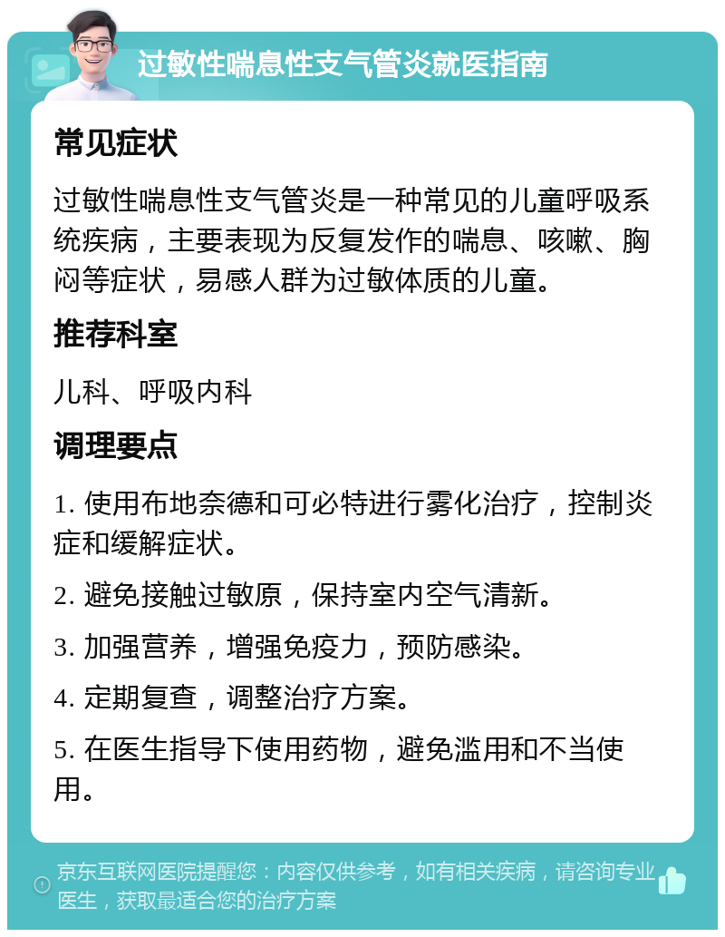 过敏性喘息性支气管炎就医指南 常见症状 过敏性喘息性支气管炎是一种常见的儿童呼吸系统疾病，主要表现为反复发作的喘息、咳嗽、胸闷等症状，易感人群为过敏体质的儿童。 推荐科室 儿科、呼吸内科 调理要点 1. 使用布地奈德和可必特进行雾化治疗，控制炎症和缓解症状。 2. 避免接触过敏原，保持室内空气清新。 3. 加强营养，增强免疫力，预防感染。 4. 定期复查，调整治疗方案。 5. 在医生指导下使用药物，避免滥用和不当使用。