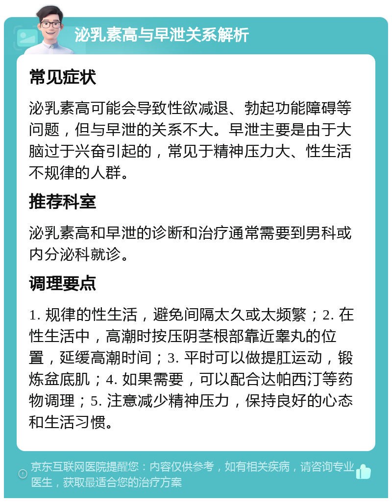 泌乳素高与早泄关系解析 常见症状 泌乳素高可能会导致性欲减退、勃起功能障碍等问题，但与早泄的关系不大。早泄主要是由于大脑过于兴奋引起的，常见于精神压力大、性生活不规律的人群。 推荐科室 泌乳素高和早泄的诊断和治疗通常需要到男科或内分泌科就诊。 调理要点 1. 规律的性生活，避免间隔太久或太频繁；2. 在性生活中，高潮时按压阴茎根部靠近睾丸的位置，延缓高潮时间；3. 平时可以做提肛运动，锻炼盆底肌；4. 如果需要，可以配合达帕西汀等药物调理；5. 注意减少精神压力，保持良好的心态和生活习惯。