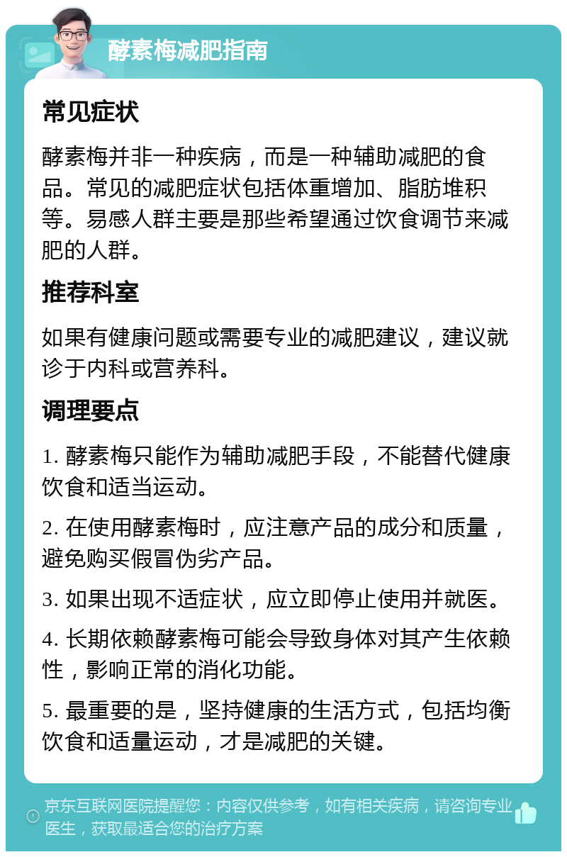 酵素梅减肥指南 常见症状 酵素梅并非一种疾病，而是一种辅助减肥的食品。常见的减肥症状包括体重增加、脂肪堆积等。易感人群主要是那些希望通过饮食调节来减肥的人群。 推荐科室 如果有健康问题或需要专业的减肥建议，建议就诊于内科或营养科。 调理要点 1. 酵素梅只能作为辅助减肥手段，不能替代健康饮食和适当运动。 2. 在使用酵素梅时，应注意产品的成分和质量，避免购买假冒伪劣产品。 3. 如果出现不适症状，应立即停止使用并就医。 4. 长期依赖酵素梅可能会导致身体对其产生依赖性，影响正常的消化功能。 5. 最重要的是，坚持健康的生活方式，包括均衡饮食和适量运动，才是减肥的关键。