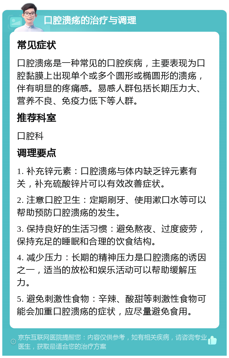 口腔溃疡的治疗与调理 常见症状 口腔溃疡是一种常见的口腔疾病，主要表现为口腔黏膜上出现单个或多个圆形或椭圆形的溃疡，伴有明显的疼痛感。易感人群包括长期压力大、营养不良、免疫力低下等人群。 推荐科室 口腔科 调理要点 1. 补充锌元素：口腔溃疡与体内缺乏锌元素有关，补充硫酸锌片可以有效改善症状。 2. 注意口腔卫生：定期刷牙、使用漱口水等可以帮助预防口腔溃疡的发生。 3. 保持良好的生活习惯：避免熬夜、过度疲劳，保持充足的睡眠和合理的饮食结构。 4. 减少压力：长期的精神压力是口腔溃疡的诱因之一，适当的放松和娱乐活动可以帮助缓解压力。 5. 避免刺激性食物：辛辣、酸甜等刺激性食物可能会加重口腔溃疡的症状，应尽量避免食用。