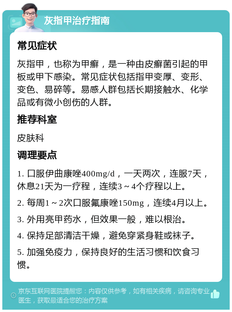 灰指甲治疗指南 常见症状 灰指甲，也称为甲癣，是一种由皮癣菌引起的甲板或甲下感染。常见症状包括指甲变厚、变形、变色、易碎等。易感人群包括长期接触水、化学品或有微小创伤的人群。 推荐科室 皮肤科 调理要点 1. 口服伊曲康唑400mg/d，一天两次，连服7天，休息21天为一疗程，连续3～4个疗程以上。 2. 每周1～2次口服氟康唑150mg，连续4月以上。 3. 外用亮甲药水，但效果一般，难以根治。 4. 保持足部清洁干燥，避免穿紧身鞋或袜子。 5. 加强免疫力，保持良好的生活习惯和饮食习惯。