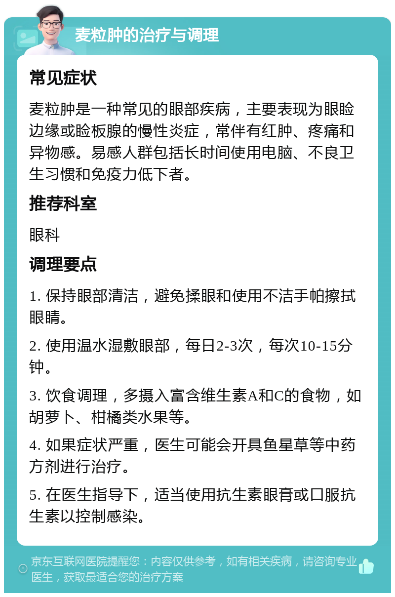 麦粒肿的治疗与调理 常见症状 麦粒肿是一种常见的眼部疾病，主要表现为眼睑边缘或睑板腺的慢性炎症，常伴有红肿、疼痛和异物感。易感人群包括长时间使用电脑、不良卫生习惯和免疫力低下者。 推荐科室 眼科 调理要点 1. 保持眼部清洁，避免揉眼和使用不洁手帕擦拭眼睛。 2. 使用温水湿敷眼部，每日2-3次，每次10-15分钟。 3. 饮食调理，多摄入富含维生素A和C的食物，如胡萝卜、柑橘类水果等。 4. 如果症状严重，医生可能会开具鱼星草等中药方剂进行治疗。 5. 在医生指导下，适当使用抗生素眼膏或口服抗生素以控制感染。