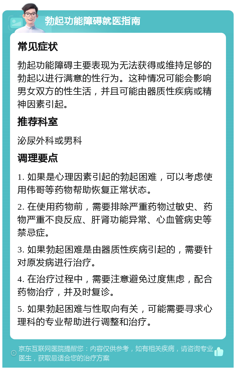 勃起功能障碍就医指南 常见症状 勃起功能障碍主要表现为无法获得或维持足够的勃起以进行满意的性行为。这种情况可能会影响男女双方的性生活，并且可能由器质性疾病或精神因素引起。 推荐科室 泌尿外科或男科 调理要点 1. 如果是心理因素引起的勃起困难，可以考虑使用伟哥等药物帮助恢复正常状态。 2. 在使用药物前，需要排除严重药物过敏史、药物严重不良反应、肝肾功能异常、心血管病史等禁忌症。 3. 如果勃起困难是由器质性疾病引起的，需要针对原发病进行治疗。 4. 在治疗过程中，需要注意避免过度焦虑，配合药物治疗，并及时复诊。 5. 如果勃起困难与性取向有关，可能需要寻求心理科的专业帮助进行调整和治疗。