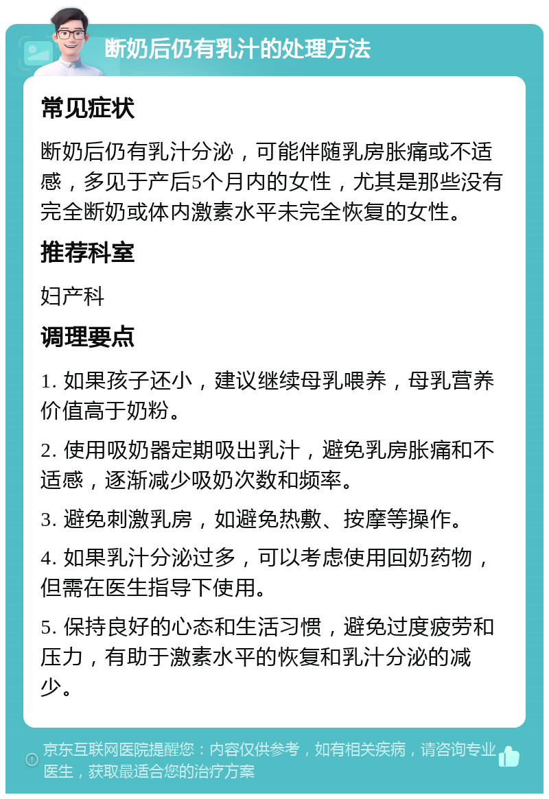 断奶后仍有乳汁的处理方法 常见症状 断奶后仍有乳汁分泌，可能伴随乳房胀痛或不适感，多见于产后5个月内的女性，尤其是那些没有完全断奶或体内激素水平未完全恢复的女性。 推荐科室 妇产科 调理要点 1. 如果孩子还小，建议继续母乳喂养，母乳营养价值高于奶粉。 2. 使用吸奶器定期吸出乳汁，避免乳房胀痛和不适感，逐渐减少吸奶次数和频率。 3. 避免刺激乳房，如避免热敷、按摩等操作。 4. 如果乳汁分泌过多，可以考虑使用回奶药物，但需在医生指导下使用。 5. 保持良好的心态和生活习惯，避免过度疲劳和压力，有助于激素水平的恢复和乳汁分泌的减少。