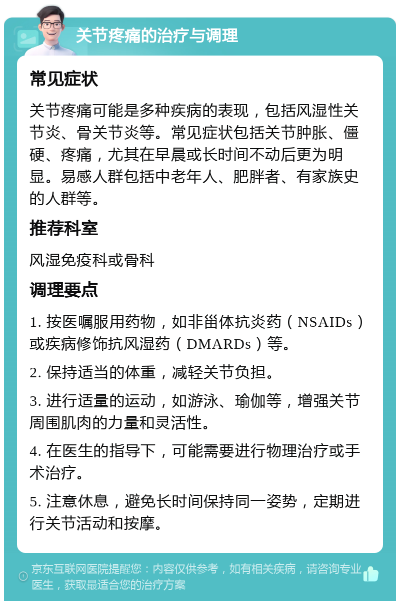 关节疼痛的治疗与调理 常见症状 关节疼痛可能是多种疾病的表现，包括风湿性关节炎、骨关节炎等。常见症状包括关节肿胀、僵硬、疼痛，尤其在早晨或长时间不动后更为明显。易感人群包括中老年人、肥胖者、有家族史的人群等。 推荐科室 风湿免疫科或骨科 调理要点 1. 按医嘱服用药物，如非甾体抗炎药（NSAIDs）或疾病修饰抗风湿药（DMARDs）等。 2. 保持适当的体重，减轻关节负担。 3. 进行适量的运动，如游泳、瑜伽等，增强关节周围肌肉的力量和灵活性。 4. 在医生的指导下，可能需要进行物理治疗或手术治疗。 5. 注意休息，避免长时间保持同一姿势，定期进行关节活动和按摩。