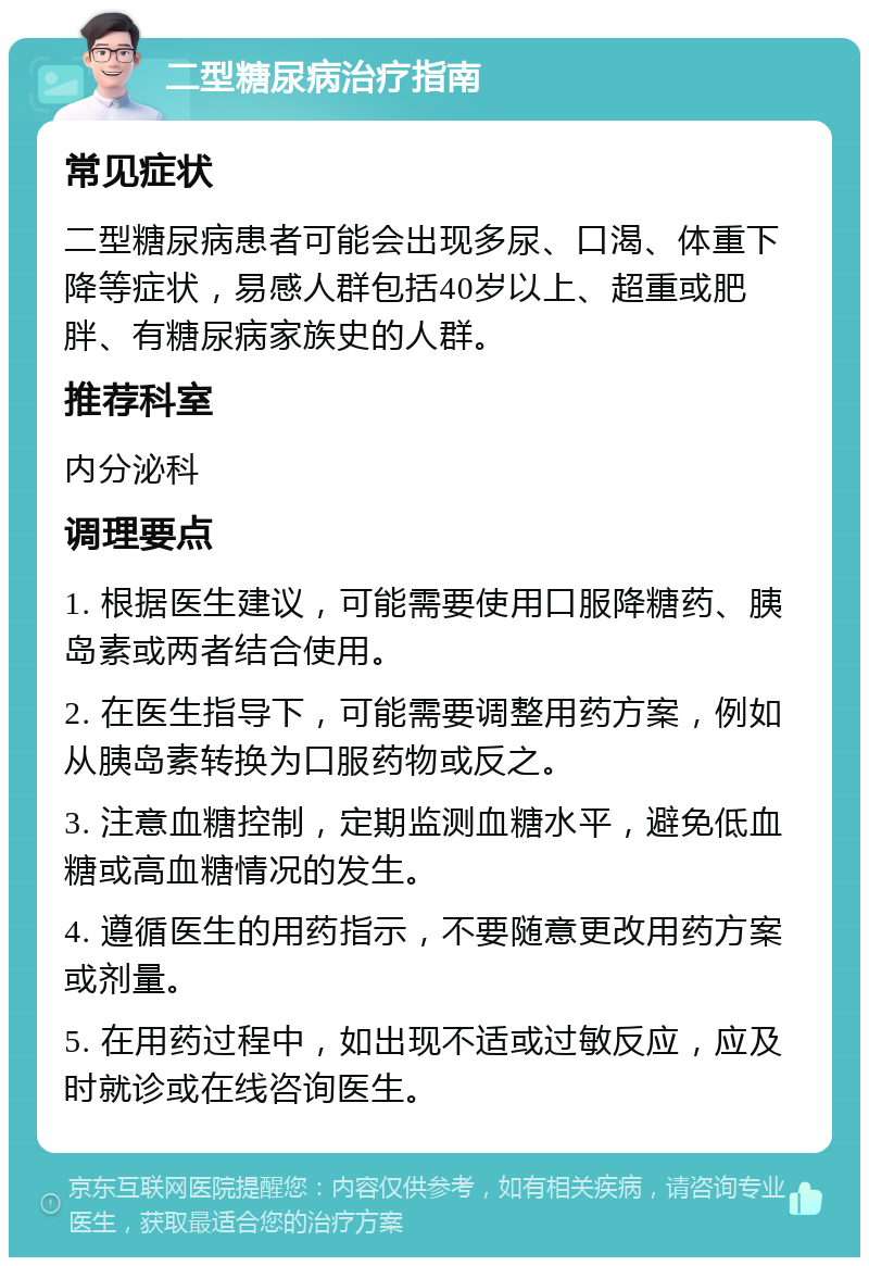 二型糖尿病治疗指南 常见症状 二型糖尿病患者可能会出现多尿、口渴、体重下降等症状，易感人群包括40岁以上、超重或肥胖、有糖尿病家族史的人群。 推荐科室 内分泌科 调理要点 1. 根据医生建议，可能需要使用口服降糖药、胰岛素或两者结合使用。 2. 在医生指导下，可能需要调整用药方案，例如从胰岛素转换为口服药物或反之。 3. 注意血糖控制，定期监测血糖水平，避免低血糖或高血糖情况的发生。 4. 遵循医生的用药指示，不要随意更改用药方案或剂量。 5. 在用药过程中，如出现不适或过敏反应，应及时就诊或在线咨询医生。