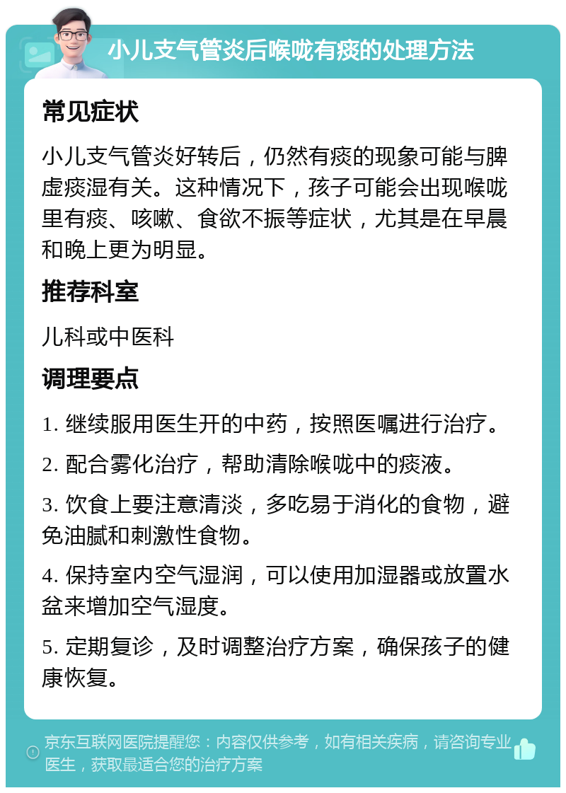 小儿支气管炎后喉咙有痰的处理方法 常见症状 小儿支气管炎好转后，仍然有痰的现象可能与脾虚痰湿有关。这种情况下，孩子可能会出现喉咙里有痰、咳嗽、食欲不振等症状，尤其是在早晨和晚上更为明显。 推荐科室 儿科或中医科 调理要点 1. 继续服用医生开的中药，按照医嘱进行治疗。 2. 配合雾化治疗，帮助清除喉咙中的痰液。 3. 饮食上要注意清淡，多吃易于消化的食物，避免油腻和刺激性食物。 4. 保持室内空气湿润，可以使用加湿器或放置水盆来增加空气湿度。 5. 定期复诊，及时调整治疗方案，确保孩子的健康恢复。