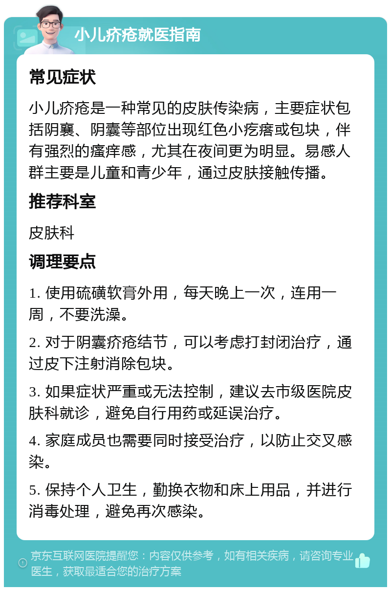 小儿疥疮就医指南 常见症状 小儿疥疮是一种常见的皮肤传染病，主要症状包括阴襄、阴囊等部位出现红色小疙瘩或包块，伴有强烈的瘙痒感，尤其在夜间更为明显。易感人群主要是儿童和青少年，通过皮肤接触传播。 推荐科室 皮肤科 调理要点 1. 使用硫磺软膏外用，每天晚上一次，连用一周，不要洗澡。 2. 对于阴囊疥疮结节，可以考虑打封闭治疗，通过皮下注射消除包块。 3. 如果症状严重或无法控制，建议去市级医院皮肤科就诊，避免自行用药或延误治疗。 4. 家庭成员也需要同时接受治疗，以防止交叉感染。 5. 保持个人卫生，勤换衣物和床上用品，并进行消毒处理，避免再次感染。