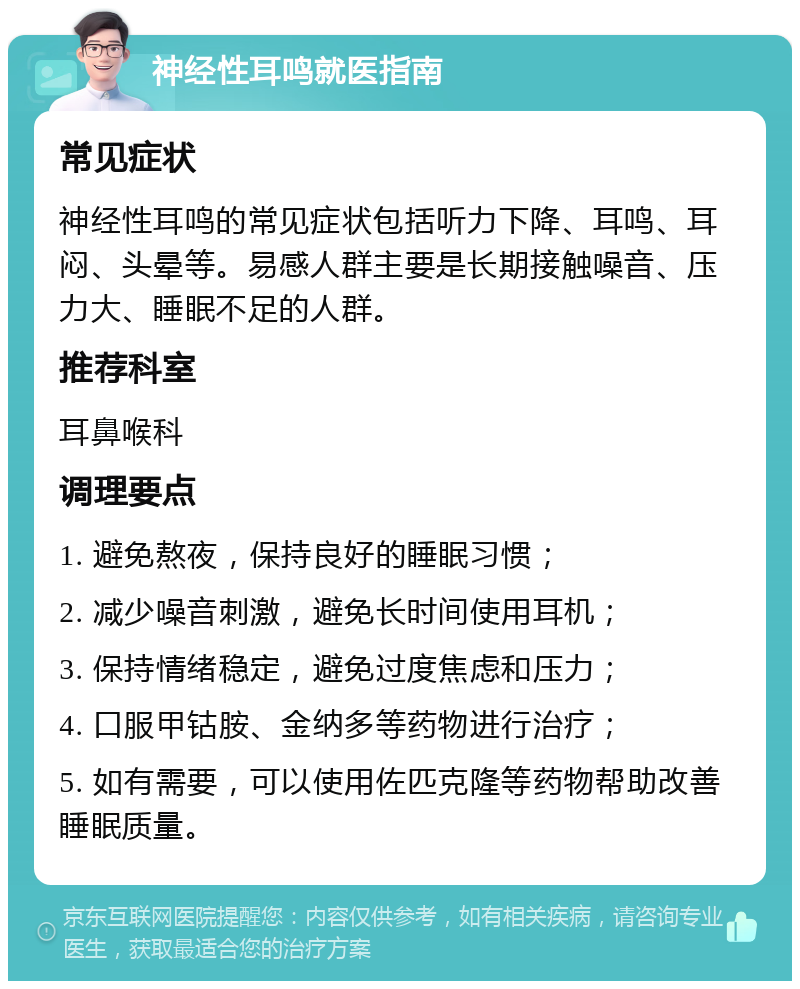 神经性耳鸣就医指南 常见症状 神经性耳鸣的常见症状包括听力下降、耳鸣、耳闷、头晕等。易感人群主要是长期接触噪音、压力大、睡眠不足的人群。 推荐科室 耳鼻喉科 调理要点 1. 避免熬夜，保持良好的睡眠习惯； 2. 减少噪音刺激，避免长时间使用耳机； 3. 保持情绪稳定，避免过度焦虑和压力； 4. 口服甲钴胺、金纳多等药物进行治疗； 5. 如有需要，可以使用佐匹克隆等药物帮助改善睡眠质量。