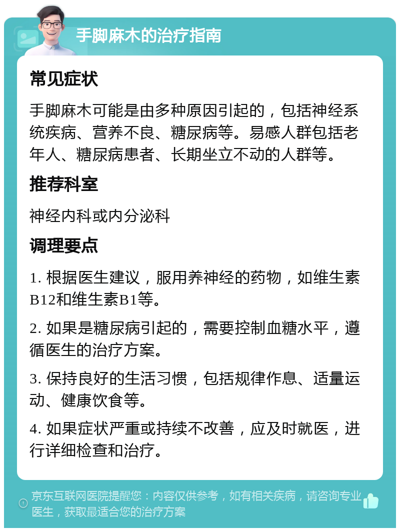 手脚麻木的治疗指南 常见症状 手脚麻木可能是由多种原因引起的，包括神经系统疾病、营养不良、糖尿病等。易感人群包括老年人、糖尿病患者、长期坐立不动的人群等。 推荐科室 神经内科或内分泌科 调理要点 1. 根据医生建议，服用养神经的药物，如维生素B12和维生素B1等。 2. 如果是糖尿病引起的，需要控制血糖水平，遵循医生的治疗方案。 3. 保持良好的生活习惯，包括规律作息、适量运动、健康饮食等。 4. 如果症状严重或持续不改善，应及时就医，进行详细检查和治疗。