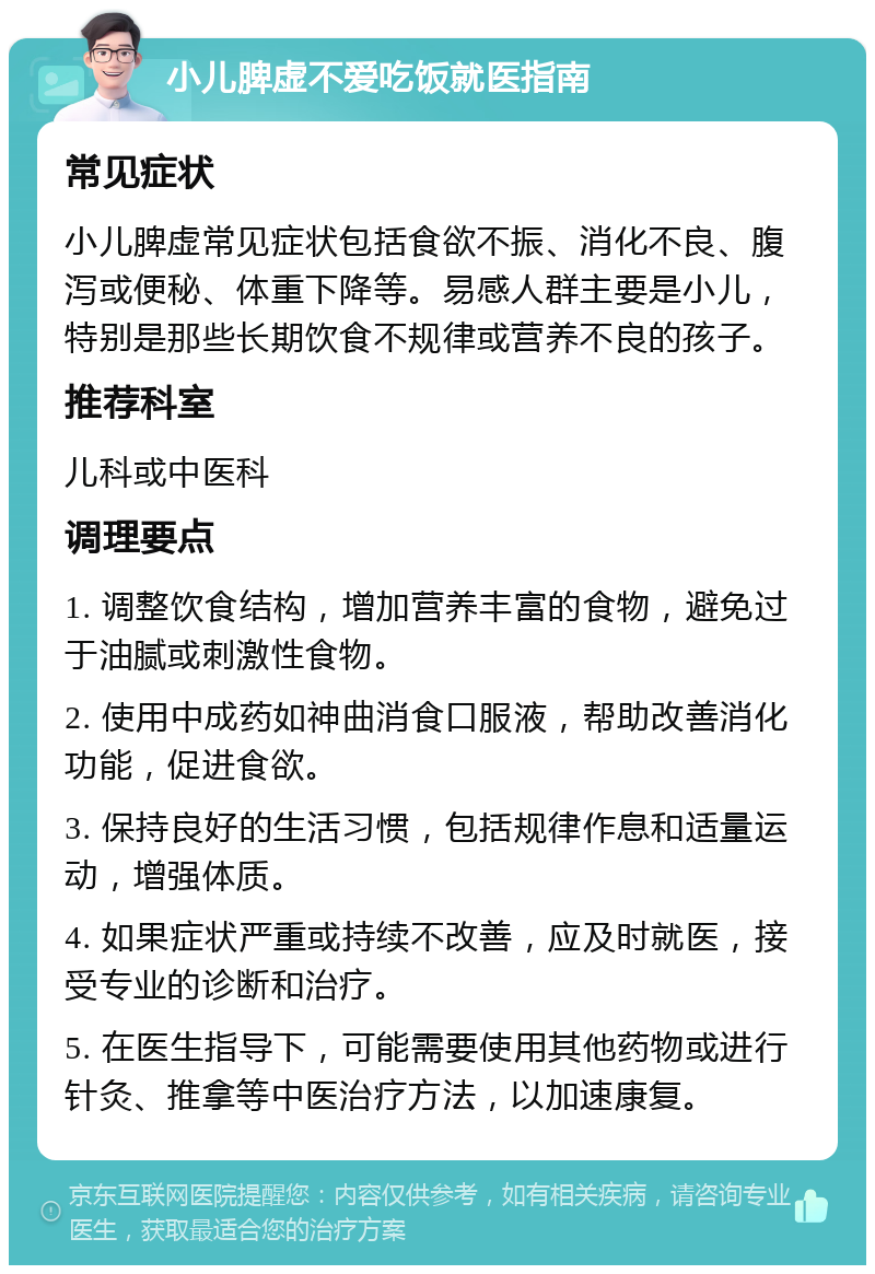 小儿脾虚不爱吃饭就医指南 常见症状 小儿脾虚常见症状包括食欲不振、消化不良、腹泻或便秘、体重下降等。易感人群主要是小儿，特别是那些长期饮食不规律或营养不良的孩子。 推荐科室 儿科或中医科 调理要点 1. 调整饮食结构，增加营养丰富的食物，避免过于油腻或刺激性食物。 2. 使用中成药如神曲消食口服液，帮助改善消化功能，促进食欲。 3. 保持良好的生活习惯，包括规律作息和适量运动，增强体质。 4. 如果症状严重或持续不改善，应及时就医，接受专业的诊断和治疗。 5. 在医生指导下，可能需要使用其他药物或进行针灸、推拿等中医治疗方法，以加速康复。