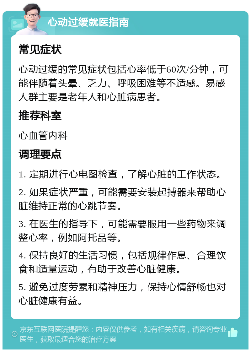 心动过缓就医指南 常见症状 心动过缓的常见症状包括心率低于60次/分钟，可能伴随着头晕、乏力、呼吸困难等不适感。易感人群主要是老年人和心脏病患者。 推荐科室 心血管内科 调理要点 1. 定期进行心电图检查，了解心脏的工作状态。 2. 如果症状严重，可能需要安装起搏器来帮助心脏维持正常的心跳节奏。 3. 在医生的指导下，可能需要服用一些药物来调整心率，例如阿托品等。 4. 保持良好的生活习惯，包括规律作息、合理饮食和适量运动，有助于改善心脏健康。 5. 避免过度劳累和精神压力，保持心情舒畅也对心脏健康有益。