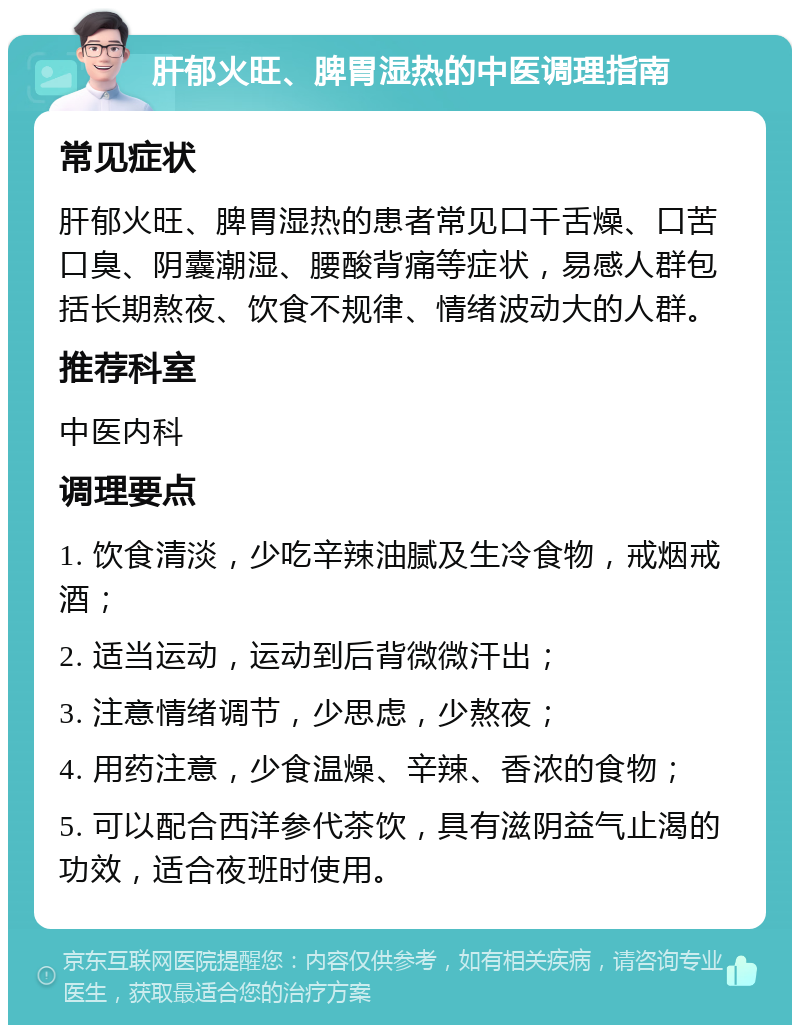 肝郁火旺、脾胃湿热的中医调理指南 常见症状 肝郁火旺、脾胃湿热的患者常见口干舌燥、口苦口臭、阴囊潮湿、腰酸背痛等症状，易感人群包括长期熬夜、饮食不规律、情绪波动大的人群。 推荐科室 中医内科 调理要点 1. 饮食清淡，少吃辛辣油腻及生冷食物，戒烟戒酒； 2. 适当运动，运动到后背微微汗出； 3. 注意情绪调节，少思虑，少熬夜； 4. 用药注意，少食温燥、辛辣、香浓的食物； 5. 可以配合西洋参代茶饮，具有滋阴益气止渴的功效，适合夜班时使用。