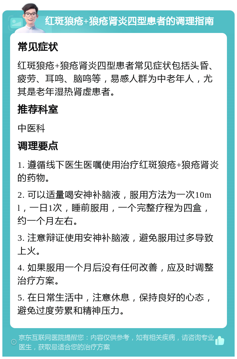 红斑狼疮+狼疮肾炎四型患者的调理指南 常见症状 红斑狼疮+狼疮肾炎四型患者常见症状包括头昏、疲劳、耳鸣、脑鸣等，易感人群为中老年人，尤其是老年湿热肾虚患者。 推荐科室 中医科 调理要点 1. 遵循线下医生医嘱使用治疗红斑狼疮+狼疮肾炎的药物。 2. 可以适量喝安神补脑液，服用方法为一次10ml，一日1次，睡前服用，一个完整疗程为四盒，约一个月左右。 3. 注意辩证使用安神补脑液，避免服用过多导致上火。 4. 如果服用一个月后没有任何改善，应及时调整治疗方案。 5. 在日常生活中，注意休息，保持良好的心态，避免过度劳累和精神压力。