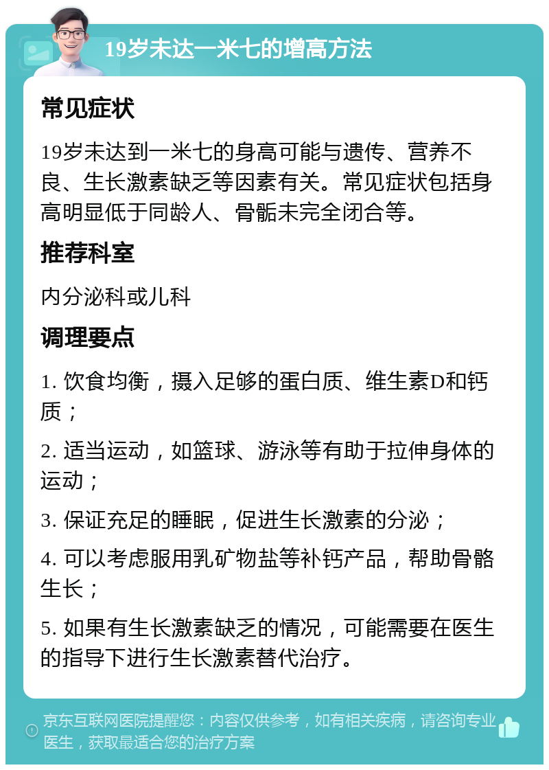 19岁未达一米七的增高方法 常见症状 19岁未达到一米七的身高可能与遗传、营养不良、生长激素缺乏等因素有关。常见症状包括身高明显低于同龄人、骨骺未完全闭合等。 推荐科室 内分泌科或儿科 调理要点 1. 饮食均衡，摄入足够的蛋白质、维生素D和钙质； 2. 适当运动，如篮球、游泳等有助于拉伸身体的运动； 3. 保证充足的睡眠，促进生长激素的分泌； 4. 可以考虑服用乳矿物盐等补钙产品，帮助骨骼生长； 5. 如果有生长激素缺乏的情况，可能需要在医生的指导下进行生长激素替代治疗。