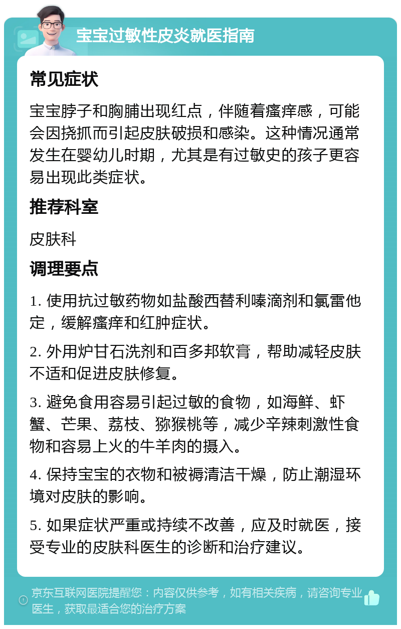 宝宝过敏性皮炎就医指南 常见症状 宝宝脖子和胸脯出现红点，伴随着瘙痒感，可能会因挠抓而引起皮肤破损和感染。这种情况通常发生在婴幼儿时期，尤其是有过敏史的孩子更容易出现此类症状。 推荐科室 皮肤科 调理要点 1. 使用抗过敏药物如盐酸西替利嗪滴剂和氯雷他定，缓解瘙痒和红肿症状。 2. 外用炉甘石洗剂和百多邦软膏，帮助减轻皮肤不适和促进皮肤修复。 3. 避免食用容易引起过敏的食物，如海鲜、虾蟹、芒果、荔枝、猕猴桃等，减少辛辣刺激性食物和容易上火的牛羊肉的摄入。 4. 保持宝宝的衣物和被褥清洁干燥，防止潮湿环境对皮肤的影响。 5. 如果症状严重或持续不改善，应及时就医，接受专业的皮肤科医生的诊断和治疗建议。