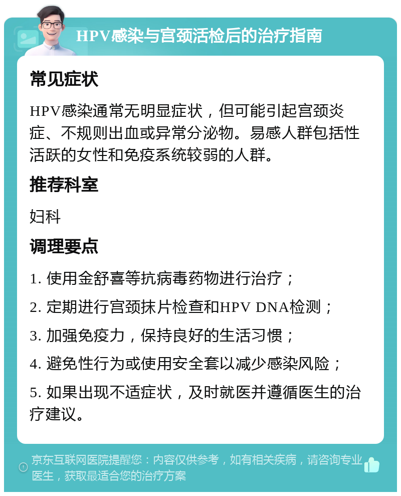 HPV感染与宫颈活检后的治疗指南 常见症状 HPV感染通常无明显症状，但可能引起宫颈炎症、不规则出血或异常分泌物。易感人群包括性活跃的女性和免疫系统较弱的人群。 推荐科室 妇科 调理要点 1. 使用金舒喜等抗病毒药物进行治疗； 2. 定期进行宫颈抹片检查和HPV DNA检测； 3. 加强免疫力，保持良好的生活习惯； 4. 避免性行为或使用安全套以减少感染风险； 5. 如果出现不适症状，及时就医并遵循医生的治疗建议。