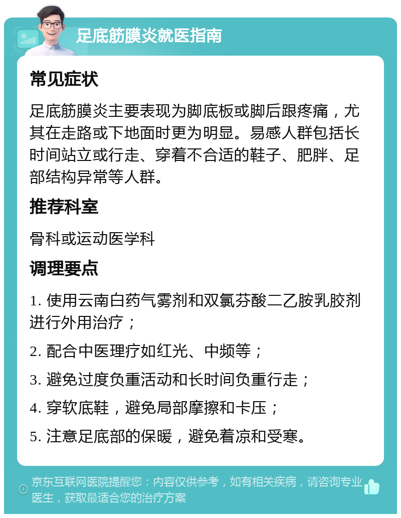 足底筋膜炎就医指南 常见症状 足底筋膜炎主要表现为脚底板或脚后跟疼痛，尤其在走路或下地面时更为明显。易感人群包括长时间站立或行走、穿着不合适的鞋子、肥胖、足部结构异常等人群。 推荐科室 骨科或运动医学科 调理要点 1. 使用云南白药气雾剂和双氯芬酸二乙胺乳胶剂进行外用治疗； 2. 配合中医理疗如红光、中频等； 3. 避免过度负重活动和长时间负重行走； 4. 穿软底鞋，避免局部摩擦和卡压； 5. 注意足底部的保暖，避免着凉和受寒。