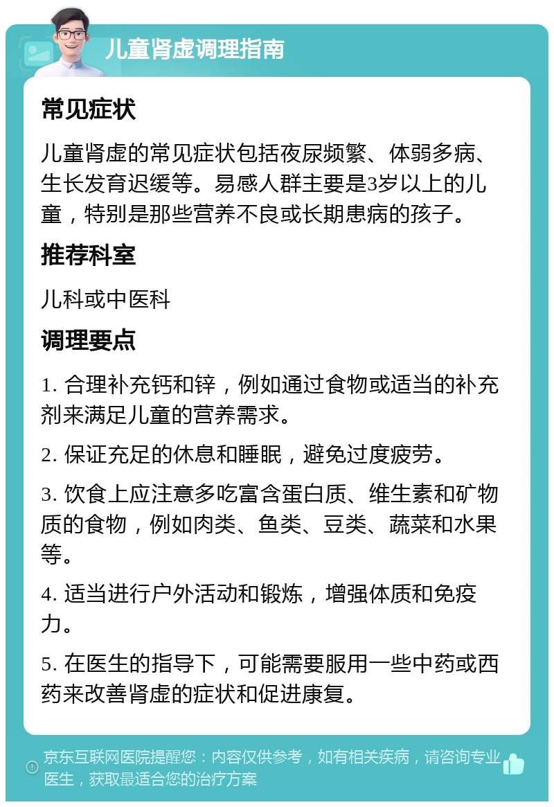 儿童肾虚调理指南 常见症状 儿童肾虚的常见症状包括夜尿频繁、体弱多病、生长发育迟缓等。易感人群主要是3岁以上的儿童，特别是那些营养不良或长期患病的孩子。 推荐科室 儿科或中医科 调理要点 1. 合理补充钙和锌，例如通过食物或适当的补充剂来满足儿童的营养需求。 2. 保证充足的休息和睡眠，避免过度疲劳。 3. 饮食上应注意多吃富含蛋白质、维生素和矿物质的食物，例如肉类、鱼类、豆类、蔬菜和水果等。 4. 适当进行户外活动和锻炼，增强体质和免疫力。 5. 在医生的指导下，可能需要服用一些中药或西药来改善肾虚的症状和促进康复。